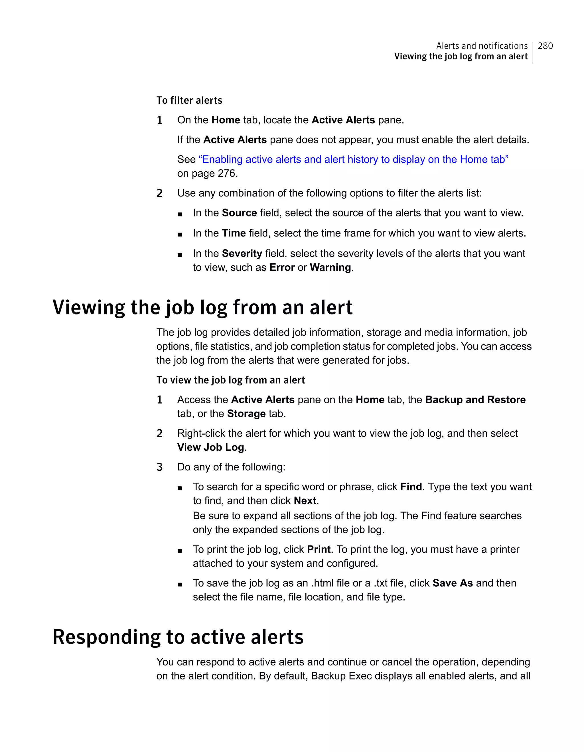 To filter alerts
1 On the Home tab, locate the Active Alerts pane.
If the Active Alerts pane does not appear, you must enable the alert details.
See “Enabling active alerts and alert history to display on the Home tab”
on page 276.
2 Use any combination of the following options to filter the alerts list:
■ In the Source field, select the source of the alerts that you want to view.
■ In the Time field, select the time frame for which you want to view alerts.
■ In the Severity field, select the severity levels of the alerts that you want
to view, such as Error or Warning.
Viewing the job log from an alert
The job log provides detailed job information, storage and media information, job
options, file statistics, and job completion status for completed jobs. You can access
the job log from the alerts that were generated for jobs.
To view the job log from an alert
1 Access the Active Alerts pane on the Home tab, the Backup and Restore
tab, or the Storage tab.
2 Right-click the alert for which you want to view the job log, and then select
View Job Log.
3 Do any of the following:
■ To search for a specific word or phrase, click Find. Type the text you want
to find, and then click Next.
Be sure to expand all sections of the job log. The Find feature searches
only the expanded sections of the job log.
■ To print the job log, click Print. To print the log, you must have a printer
attached to your system and configured.
■ To save the job log as an .html file or a .txt file, click Save As and then
select the file name, file location, and file type.
Responding to active alerts
You can respond to active alerts and continue or cancel the operation, depending
on the alert condition. By default, Backup Exec displays all enabled alerts, and all
280Alerts and notifications
Viewing the job log from an alert
 