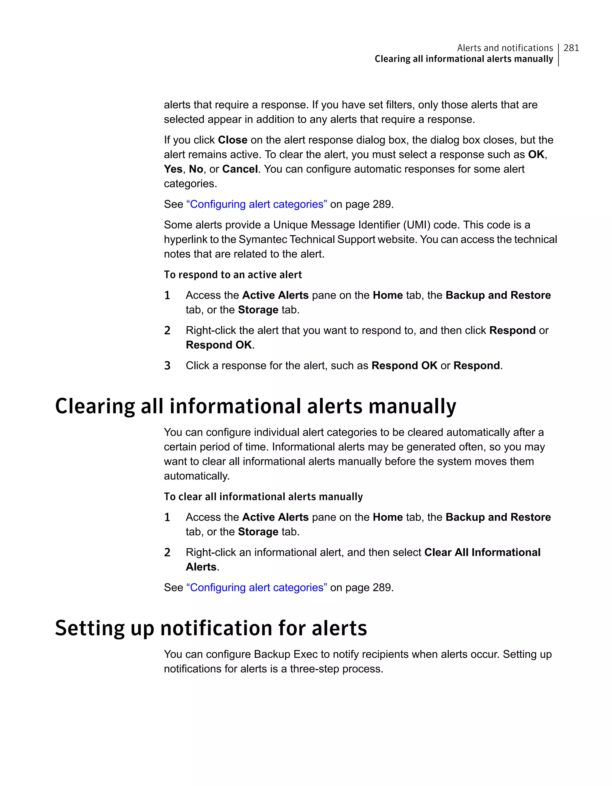 alerts that require a response. If you have set filters, only those alerts that are
selected appear in addition to any alerts that require a response.
If you click Close on the alert response dialog box, the dialog box closes, but the
alert remains active. To clear the alert, you must select a response such as OK,
Yes, No, or Cancel. You can configure automatic responses for some alert
categories.
See “Configuring alert categories” on page 289.
Some alerts provide a Unique Message Identifier (UMI) code. This code is a
hyperlink to the Symantec Technical Support website. You can access the technical
notes that are related to the alert.
To respond to an active alert
1 Access the Active Alerts pane on the Home tab, the Backup and Restore
tab, or the Storage tab.
2 Right-click the alert that you want to respond to, and then click Respond or
Respond OK.
3 Click a response for the alert, such as Respond OK or Respond.
Clearing all informational alerts manually
You can configure individual alert categories to be cleared automatically after a
certain period of time. Informational alerts may be generated often, so you may
want to clear all informational alerts manually before the system moves them
automatically.
To clear all informational alerts manually
1 Access the Active Alerts pane on the Home tab, the Backup and Restore
tab, or the Storage tab.
2 Right-click an informational alert, and then select Clear All Informational
Alerts.
See “Configuring alert categories” on page 289.
Setting up notification for alerts
You can configure Backup Exec to notify recipients when alerts occur. Setting up
notifications for alerts is a three-step process.
281Alerts and notifications
Clearing all informational alerts manually
 