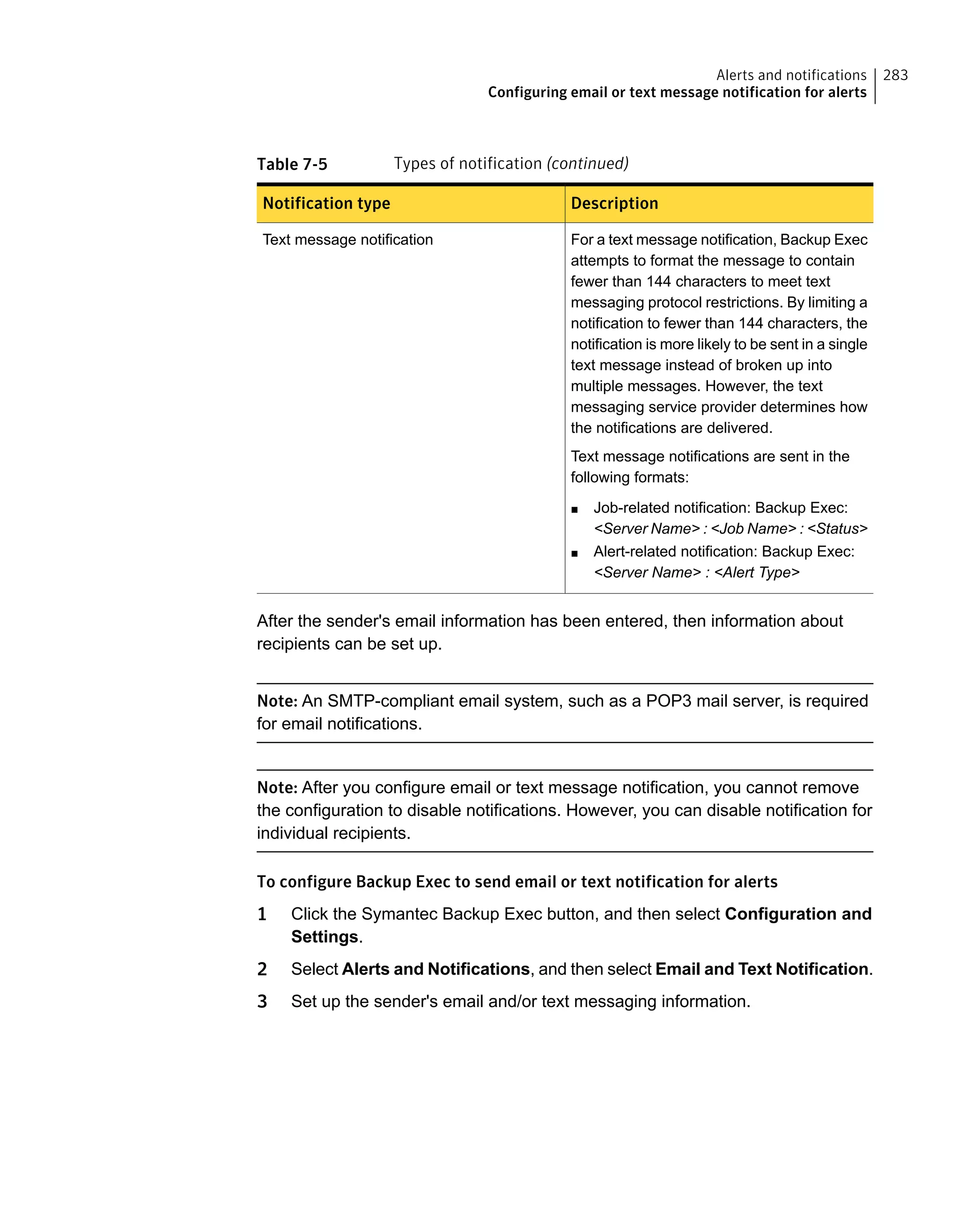 Table 7-5 Types of notification (continued)
DescriptionNotification type
For a text message notification, Backup Exec
attempts to format the message to contain
fewer than 144 characters to meet text
messaging protocol restrictions. By limiting a
notification to fewer than 144 characters, the
notification is more likely to be sent in a single
text message instead of broken up into
multiple messages. However, the text
messaging service provider determines how
the notifications are delivered.
Text message notifications are sent in the
following formats:
■ Job-related notification: Backup Exec:
<Server Name> : <Job Name> : <Status>
■ Alert-related notification: Backup Exec:
<Server Name> : <Alert Type>
Text message notification
After the sender's email information has been entered, then information about
recipients can be set up.
Note: An SMTP-compliant email system, such as a POP3 mail server, is required
for email notifications.
Note: After you configure email or text message notification, you cannot remove
the configuration to disable notifications. However, you can disable notification for
individual recipients.
To configure Backup Exec to send email or text notification for alerts
1 Click the Symantec Backup Exec button, and then select Configuration and
Settings.
2 Select Alerts and Notifications, and then select Email and Text Notification.
3 Set up the sender's email and/or text messaging information.
283Alerts and notifications
Configuring email or text message notification for alerts
 