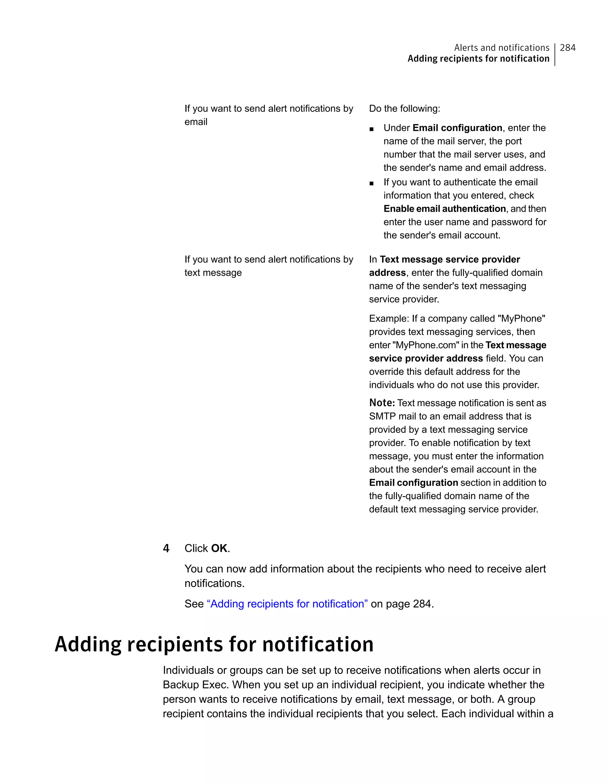 Do the following:
■ Under Email configuration, enter the
name of the mail server, the port
number that the mail server uses, and
the sender's name and email address.
■ If you want to authenticate the email
information that you entered, check
Enable email authentication, and then
enter the user name and password for
the sender's email account.
If you want to send alert notifications by
email
In Text message service provider
address, enter the fully-qualified domain
name of the sender's text messaging
service provider.
Example: If a company called "MyPhone"
provides text messaging services, then
enter "MyPhone.com" in the Text message
service provider address field. You can
override this default address for the
individuals who do not use this provider.
Note: Text message notification is sent as
SMTP mail to an email address that is
provided by a text messaging service
provider. To enable notification by text
message, you must enter the information
about the sender's email account in the
Email configuration section in addition to
the fully-qualified domain name of the
default text messaging service provider.
If you want to send alert notifications by
text message
4 Click OK.
You can now add information about the recipients who need to receive alert
notifications.
See “Adding recipients for notification” on page 284.
Adding recipients for notification
Individuals or groups can be set up to receive notifications when alerts occur in
Backup Exec. When you set up an individual recipient, you indicate whether the
person wants to receive notifications by email, text message, or both. A group
recipient contains the individual recipients that you select. Each individual within a
284Alerts and notifications
Adding recipients for notification
 