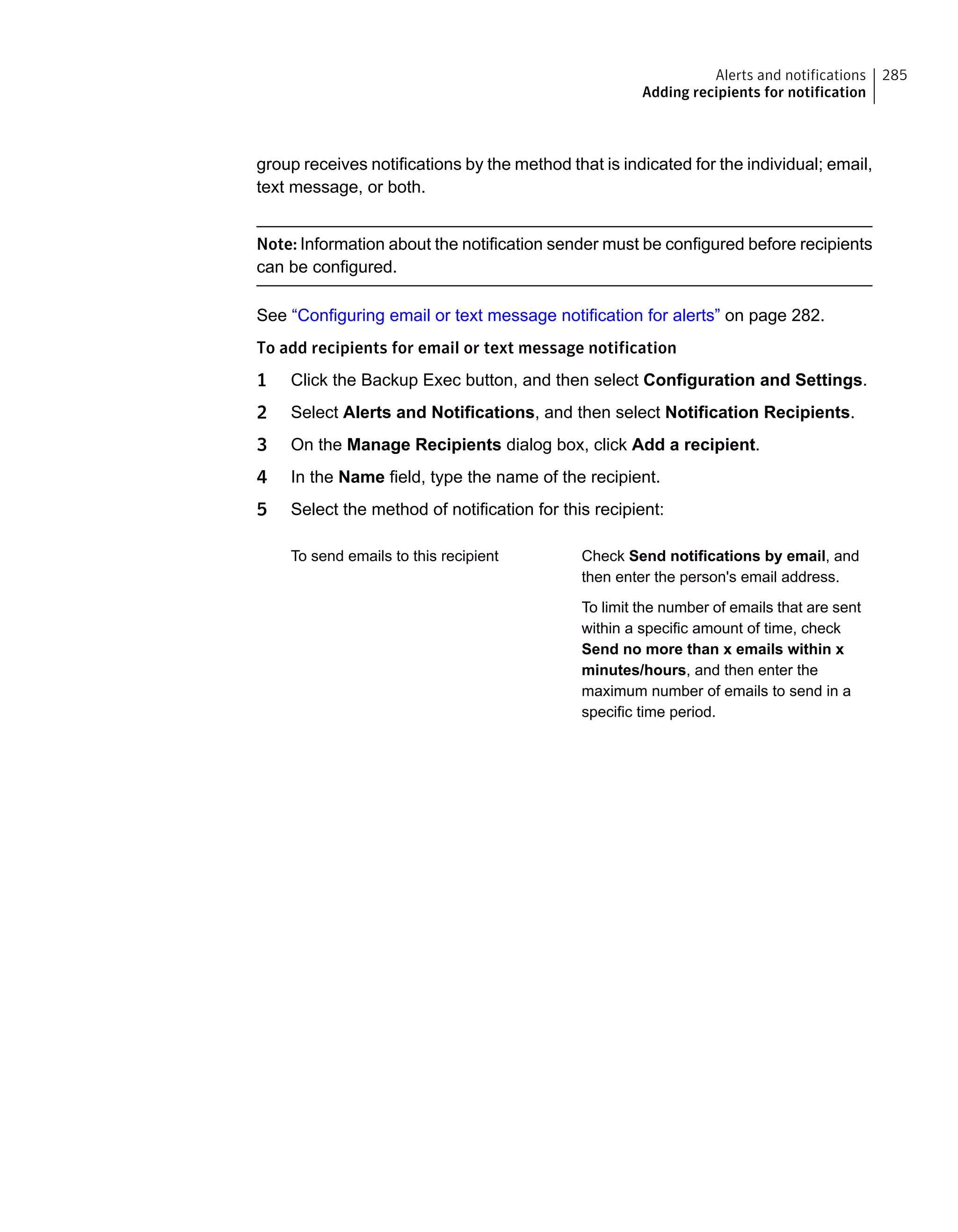 group receives notifications by the method that is indicated for the individual; email,
text message, or both.
Note: Information about the notification sender must be configured before recipients
can be configured.
See “Configuring email or text message notification for alerts” on page 282.
To add recipients for email or text message notification
1 Click the Backup Exec button, and then select Configuration and Settings.
2 Select Alerts and Notifications, and then select Notification Recipients.
3 On the Manage Recipients dialog box, click Add a recipient.
4 In the Name field, type the name of the recipient.
5 Select the method of notification for this recipient:
Check Send notifications by email, and
then enter the person's email address.
To limit the number of emails that are sent
within a specific amount of time, check
Send no more than x emails within x
minutes/hours, and then enter the
maximum number of emails to send in a
specific time period.
To send emails to this recipient
285Alerts and notifications
Adding recipients for notification
 
