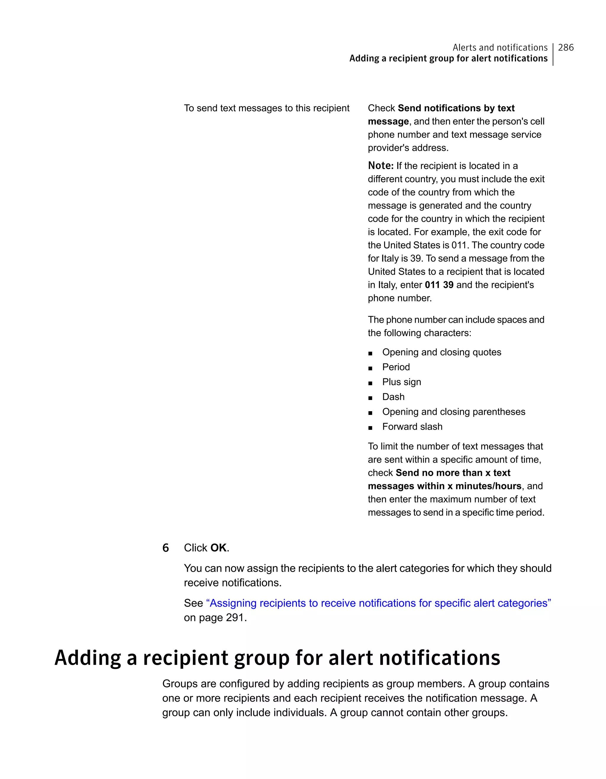 Check Send notifications by text
message, and then enter the person's cell
phone number and text message service
provider's address.
Note: If the recipient is located in a
different country, you must include the exit
code of the country from which the
message is generated and the country
code for the country in which the recipient
is located. For example, the exit code for
the United States is 011. The country code
for Italy is 39. To send a message from the
United States to a recipient that is located
in Italy, enter 011 39 and the recipient's
phone number.
The phone number can include spaces and
the following characters:
■ Opening and closing quotes
■ Period
■ Plus sign
■ Dash
■ Opening and closing parentheses
■ Forward slash
To limit the number of text messages that
are sent within a specific amount of time,
check Send no more than x text
messages within x minutes/hours, and
then enter the maximum number of text
messages to send in a specific time period.
To send text messages to this recipient
6 Click OK.
You can now assign the recipients to the alert categories for which they should
receive notifications.
See “Assigning recipients to receive notifications for specific alert categories”
on page 291.
Adding a recipient group for alert notifications
Groups are configured by adding recipients as group members. A group contains
one or more recipients and each recipient receives the notification message. A
group can only include individuals. A group cannot contain other groups.
286Alerts and notifications
Adding a recipient group for alert notifications
 