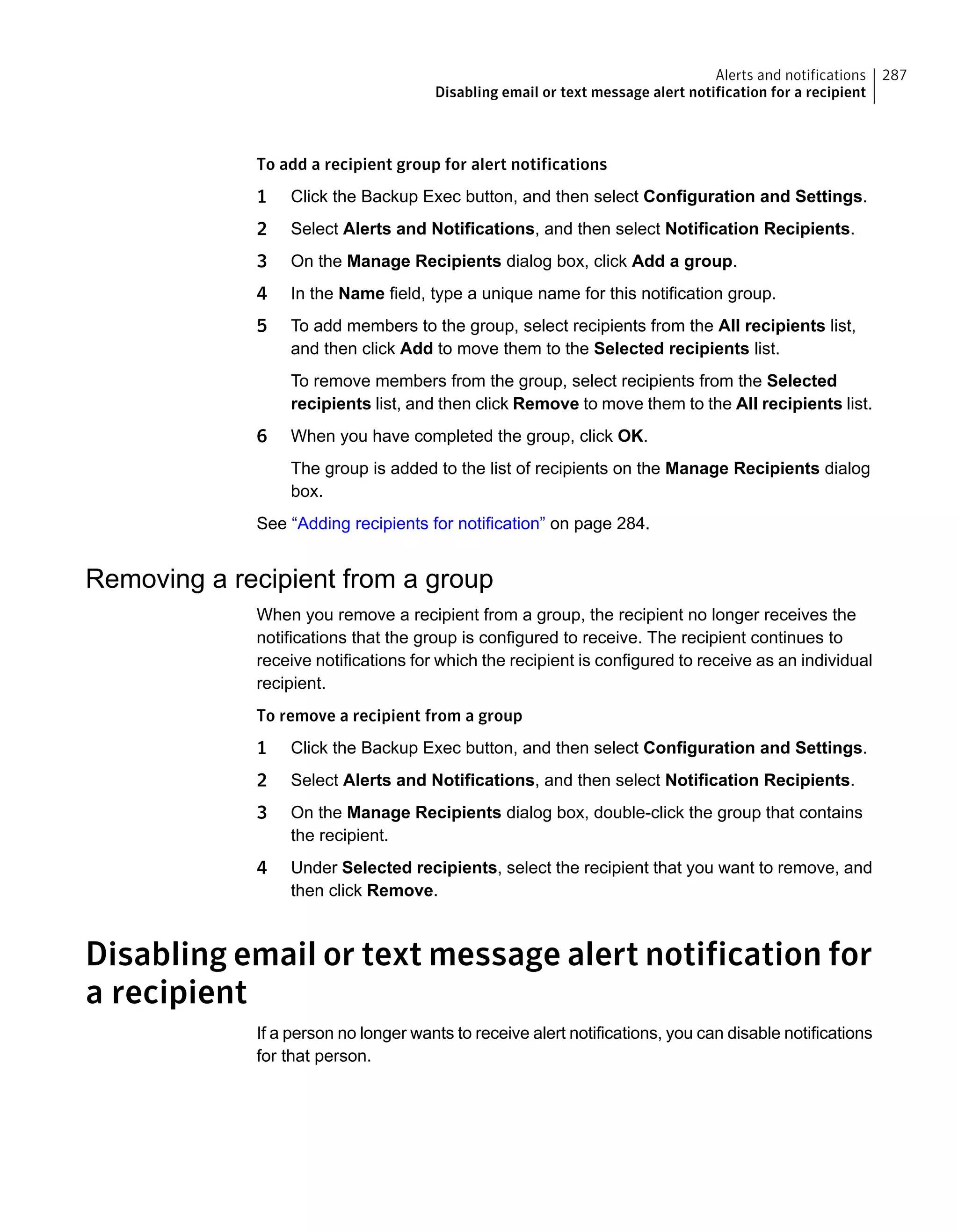 To add a recipient group for alert notifications
1 Click the Backup Exec button, and then select Configuration and Settings.
2 Select Alerts and Notifications, and then select Notification Recipients.
3 On the Manage Recipients dialog box, click Add a group.
4 In the Name field, type a unique name for this notification group.
5 To add members to the group, select recipients from the All recipients list,
and then click Add to move them to the Selected recipients list.
To remove members from the group, select recipients from the Selected
recipients list, and then click Remove to move them to the All recipients list.
6 When you have completed the group, click OK.
The group is added to the list of recipients on the Manage Recipients dialog
box.
See “Adding recipients for notification” on page 284.
Removing a recipient from a group
When you remove a recipient from a group, the recipient no longer receives the
notifications that the group is configured to receive. The recipient continues to
receive notifications for which the recipient is configured to receive as an individual
recipient.
To remove a recipient from a group
1 Click the Backup Exec button, and then select Configuration and Settings.
2 Select Alerts and Notifications, and then select Notification Recipients.
3 On the Manage Recipients dialog box, double-click the group that contains
the recipient.
4 Under Selected recipients, select the recipient that you want to remove, and
then click Remove.
Disabling email or text message alert notification for
a recipient
If a person no longer wants to receive alert notifications, you can disable notifications
for that person.
287Alerts and notifications
Disabling email or text message alert notification for a recipient
 