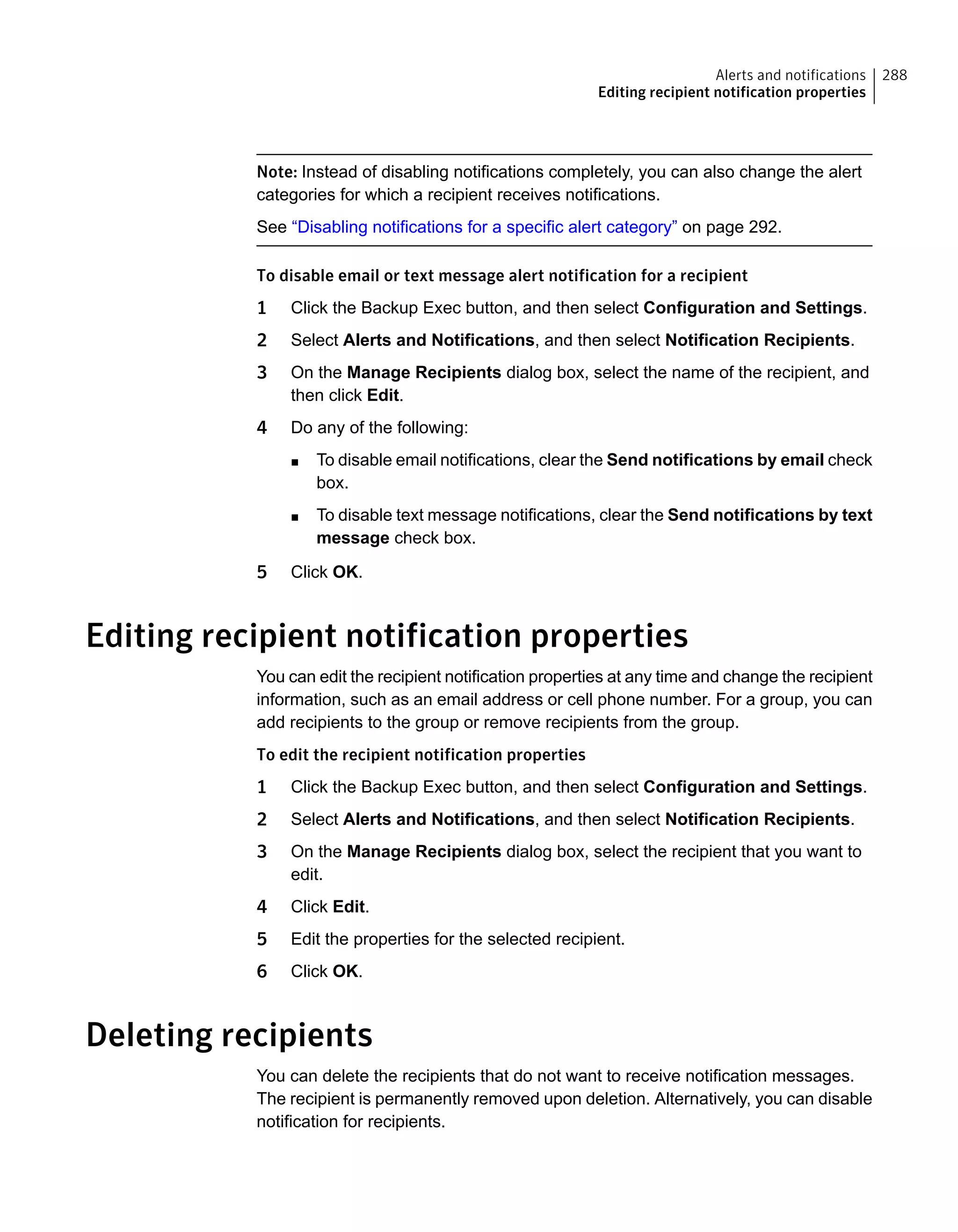 Note: Instead of disabling notifications completely, you can also change the alert
categories for which a recipient receives notifications.
See “Disabling notifications for a specific alert category” on page 292.
To disable email or text message alert notification for a recipient
1 Click the Backup Exec button, and then select Configuration and Settings.
2 Select Alerts and Notifications, and then select Notification Recipients.
3 On the Manage Recipients dialog box, select the name of the recipient, and
then click Edit.
4 Do any of the following:
■ To disable email notifications, clear the Send notifications by email check
box.
■ To disable text message notifications, clear the Send notifications by text
message check box.
5 Click OK.
Editing recipient notification properties
You can edit the recipient notification properties at any time and change the recipient
information, such as an email address or cell phone number. For a group, you can
add recipients to the group or remove recipients from the group.
To edit the recipient notification properties
1 Click the Backup Exec button, and then select Configuration and Settings.
2 Select Alerts and Notifications, and then select Notification Recipients.
3 On the Manage Recipients dialog box, select the recipient that you want to
edit.
4 Click Edit.
5 Edit the properties for the selected recipient.
6 Click OK.
Deleting recipients
You can delete the recipients that do not want to receive notification messages.
The recipient is permanently removed upon deletion. Alternatively, you can disable
notification for recipients.
288Alerts and notifications
Editing recipient notification properties
 