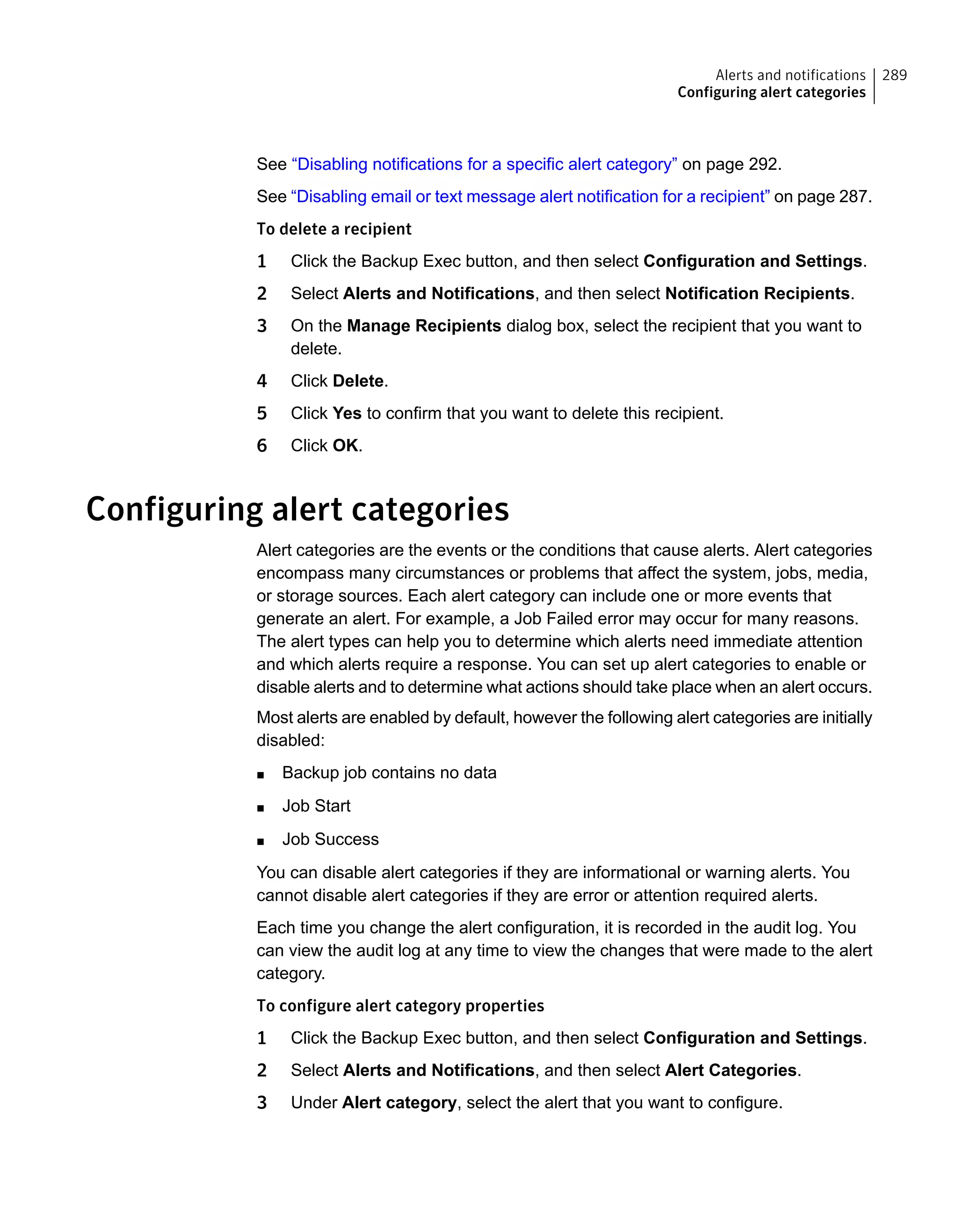 See “Disabling notifications for a specific alert category” on page 292.
See “Disabling email or text message alert notification for a recipient” on page 287.
To delete a recipient
1 Click the Backup Exec button, and then select Configuration and Settings.
2 Select Alerts and Notifications, and then select Notification Recipients.
3 On the Manage Recipients dialog box, select the recipient that you want to
delete.
4 Click Delete.
5 Click Yes to confirm that you want to delete this recipient.
6 Click OK.
Configuring alert categories
Alert categories are the events or the conditions that cause alerts. Alert categories
encompass many circumstances or problems that affect the system, jobs, media,
or storage sources. Each alert category can include one or more events that
generate an alert. For example, a Job Failed error may occur for many reasons.
The alert types can help you to determine which alerts need immediate attention
and which alerts require a response. You can set up alert categories to enable or
disable alerts and to determine what actions should take place when an alert occurs.
Most alerts are enabled by default, however the following alert categories are initially
disabled:
■ Backup job contains no data
■ Job Start
■ Job Success
You can disable alert categories if they are informational or warning alerts. You
cannot disable alert categories if they are error or attention required alerts.
Each time you change the alert configuration, it is recorded in the audit log. You
can view the audit log at any time to view the changes that were made to the alert
category.
To configure alert category properties
1 Click the Backup Exec button, and then select Configuration and Settings.
2 Select Alerts and Notifications, and then select Alert Categories.
3 Under Alert category, select the alert that you want to configure.
289Alerts and notifications
Configuring alert categories
 