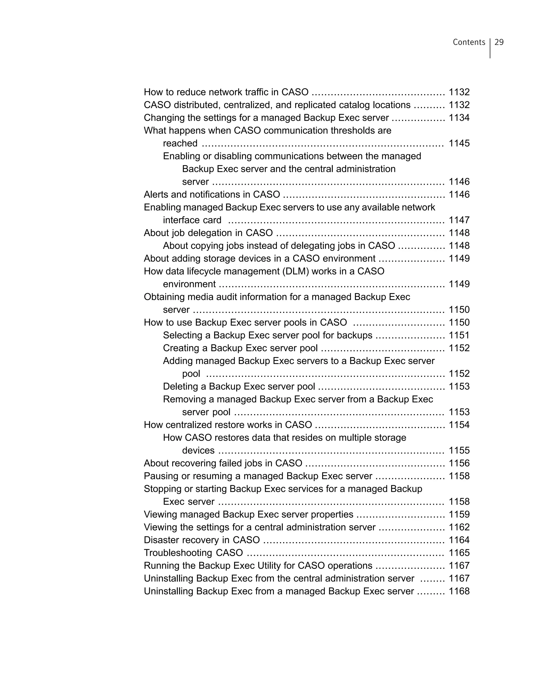 How to reduce network traffic in CASO .......................................... 1132
CASO distributed, centralized, and replicated catalog locations .......... 1132
Changing the settings for a managed Backup Exec server ................. 1134
What happens when CASO communication thresholds are
reached ............................................................................ 1145
Enabling or disabling communications between the managed
Backup Exec server and the central administration
server ......................................................................... 1146
Alerts and notifications in CASO ................................................... 1146
Enabling managed Backup Exec servers to use any available network
interface card .................................................................... 1147
About job delegation in CASO ..................................................... 1148
About copying jobs instead of delegating jobs in CASO ............... 1148
About adding storage devices in a CASO environment ..................... 1149
How data lifecycle management (DLM) works in a CASO
environment ....................................................................... 1149
Obtaining media audit information for a managed Backup Exec
server ............................................................................... 1150
How to use Backup Exec server pools in CASO ............................. 1150
Selecting a Backup Exec server pool for backups ...................... 1151
Creating a Backup Exec server pool ....................................... 1152
Adding managed Backup Exec servers to a Backup Exec server
pool ........................................................................... 1152
Deleting a Backup Exec server pool ........................................ 1153
Removing a managed Backup Exec server from a Backup Exec
server pool .................................................................. 1153
How centralized restore works in CASO ......................................... 1154
How CASO restores data that resides on multiple storage
devices ....................................................................... 1155
About recovering failed jobs in CASO ............................................ 1156
Pausing or resuming a managed Backup Exec server ...................... 1158
Stopping or starting Backup Exec services for a managed Backup
Exec server ....................................................................... 1158
Viewing managed Backup Exec server properties ............................ 1159
Viewing the settings for a central administration server ..................... 1162
Disaster recovery in CASO ......................................................... 1164
Troubleshooting CASO .............................................................. 1165
Running the Backup Exec Utility for CASO operations ...................... 1167
Uninstalling Backup Exec from the central administration server ........ 1167
Uninstalling Backup Exec from a managed Backup Exec server ......... 1168
29Contents
 