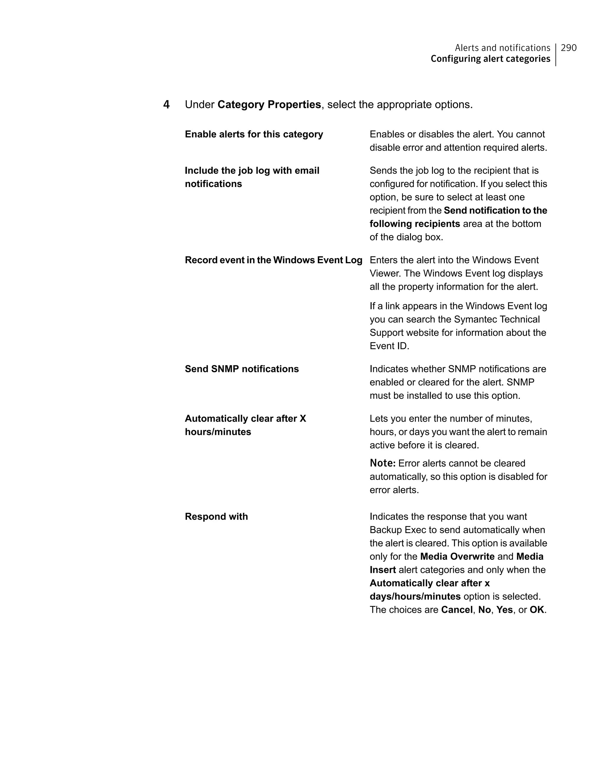 4 Under Category Properties, select the appropriate options.
Enables or disables the alert. You cannot
disable error and attention required alerts.
Enable alerts for this category
Sends the job log to the recipient that is
configured for notification. If you select this
Include the job log with email
notifications
option, be sure to select at least one
recipient from the Send notification to the
following recipients area at the bottom
of the dialog box.
Enters the alert into the Windows Event
Viewer. The Windows Event log displays
all the property information for the alert.
Record event in the Windows Event Log
If a link appears in the Windows Event log
you can search the Symantec Technical
Support website for information about the
Event ID.
Indicates whether SNMP notifications are
enabled or cleared for the alert. SNMP
must be installed to use this option.
Send SNMP notifications
Lets you enter the number of minutes,
hours, or days you want the alert to remain
active before it is cleared.
Automatically clear after X
hours/minutes
Note: Error alerts cannot be cleared
automatically, so this option is disabled for
error alerts.
Indicates the response that you want
Backup Exec to send automatically when
Respond with
the alert is cleared. This option is available
only for the Media Overwrite and Media
Insert alert categories and only when the
Automatically clear after x
days/hours/minutes option is selected.
The choices are Cancel, No, Yes, or OK.
290Alerts and notifications
Configuring alert categories
 