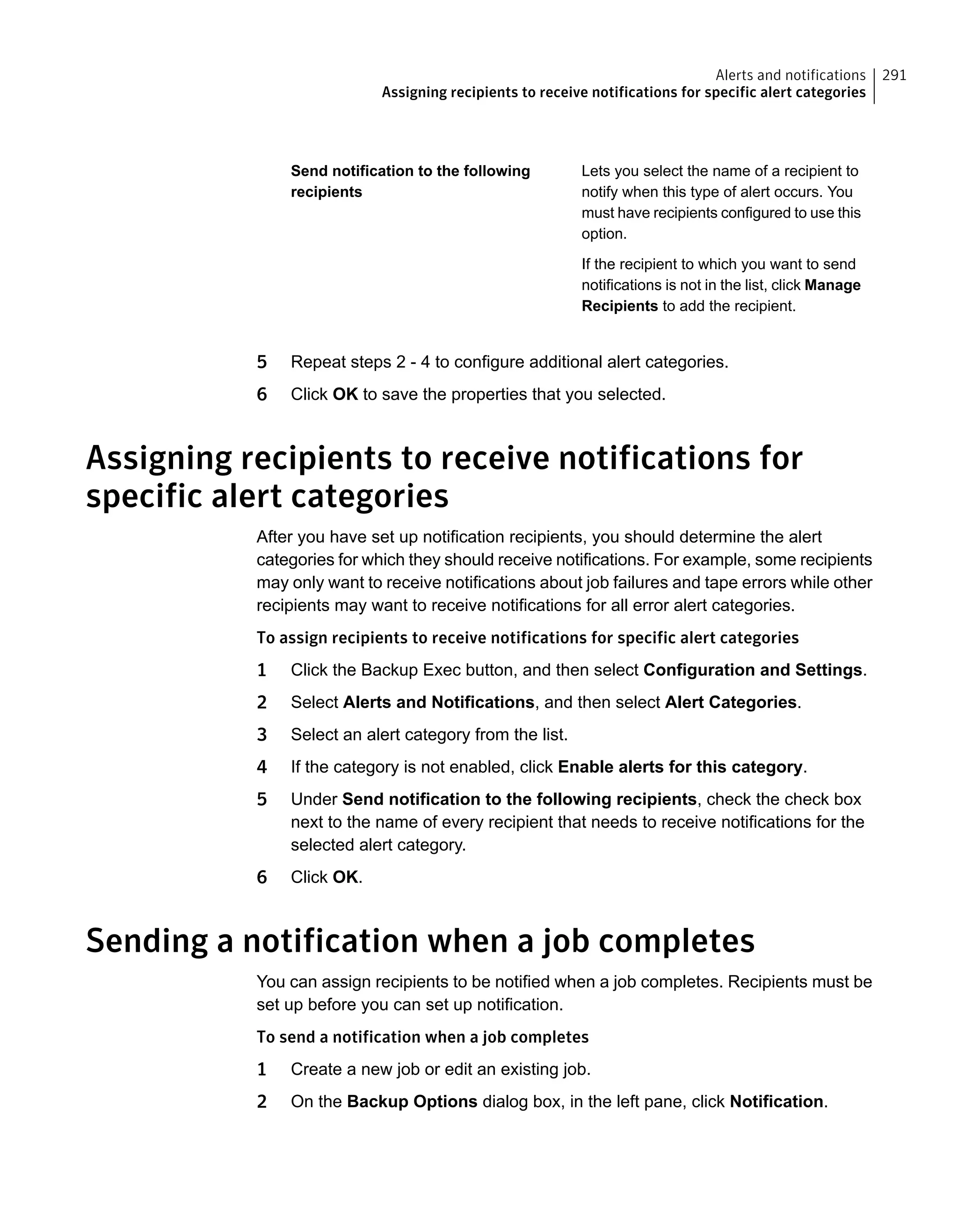 Lets you select the name of a recipient to
notify when this type of alert occurs. You
must have recipients configured to use this
option.
If the recipient to which you want to send
notifications is not in the list, click Manage
Recipients to add the recipient.
Send notification to the following
recipients
5 Repeat steps 2 - 4 to configure additional alert categories.
6 Click OK to save the properties that you selected.
Assigning recipients to receive notifications for
specific alert categories
After you have set up notification recipients, you should determine the alert
categories for which they should receive notifications. For example, some recipients
may only want to receive notifications about job failures and tape errors while other
recipients may want to receive notifications for all error alert categories.
To assign recipients to receive notifications for specific alert categories
1 Click the Backup Exec button, and then select Configuration and Settings.
2 Select Alerts and Notifications, and then select Alert Categories.
3 Select an alert category from the list.
4 If the category is not enabled, click Enable alerts for this category.
5 Under Send notification to the following recipients, check the check box
next to the name of every recipient that needs to receive notifications for the
selected alert category.
6 Click OK.
Sending a notification when a job completes
You can assign recipients to be notified when a job completes. Recipients must be
set up before you can set up notification.
To send a notification when a job completes
1 Create a new job or edit an existing job.
2 On the Backup Options dialog box, in the left pane, click Notification.
291Alerts and notifications
Assigning recipients to receive notifications for specific alert categories
 