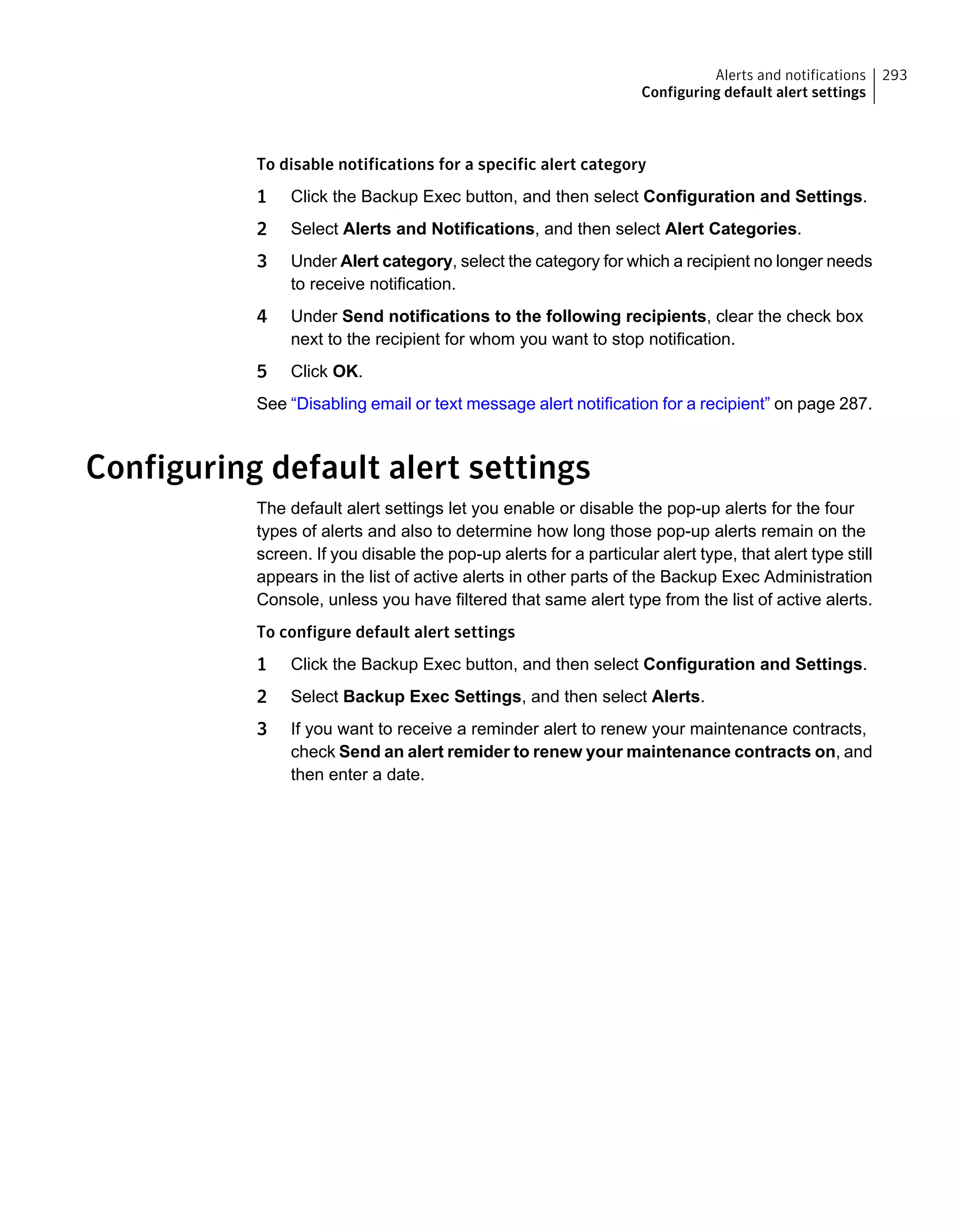 To disable notifications for a specific alert category
1 Click the Backup Exec button, and then select Configuration and Settings.
2 Select Alerts and Notifications, and then select Alert Categories.
3 Under Alert category, select the category for which a recipient no longer needs
to receive notification.
4 Under Send notifications to the following recipients, clear the check box
next to the recipient for whom you want to stop notification.
5 Click OK.
See “Disabling email or text message alert notification for a recipient” on page 287.
Configuring default alert settings
The default alert settings let you enable or disable the pop-up alerts for the four
types of alerts and also to determine how long those pop-up alerts remain on the
screen. If you disable the pop-up alerts for a particular alert type, that alert type still
appears in the list of active alerts in other parts of the Backup Exec Administration
Console, unless you have filtered that same alert type from the list of active alerts.
To configure default alert settings
1 Click the Backup Exec button, and then select Configuration and Settings.
2 Select Backup Exec Settings, and then select Alerts.
3 If you want to receive a reminder alert to renew your maintenance contracts,
check Send an alert remider to renew your maintenance contracts on, and
then enter a date.
293Alerts and notifications
Configuring default alert settings
 