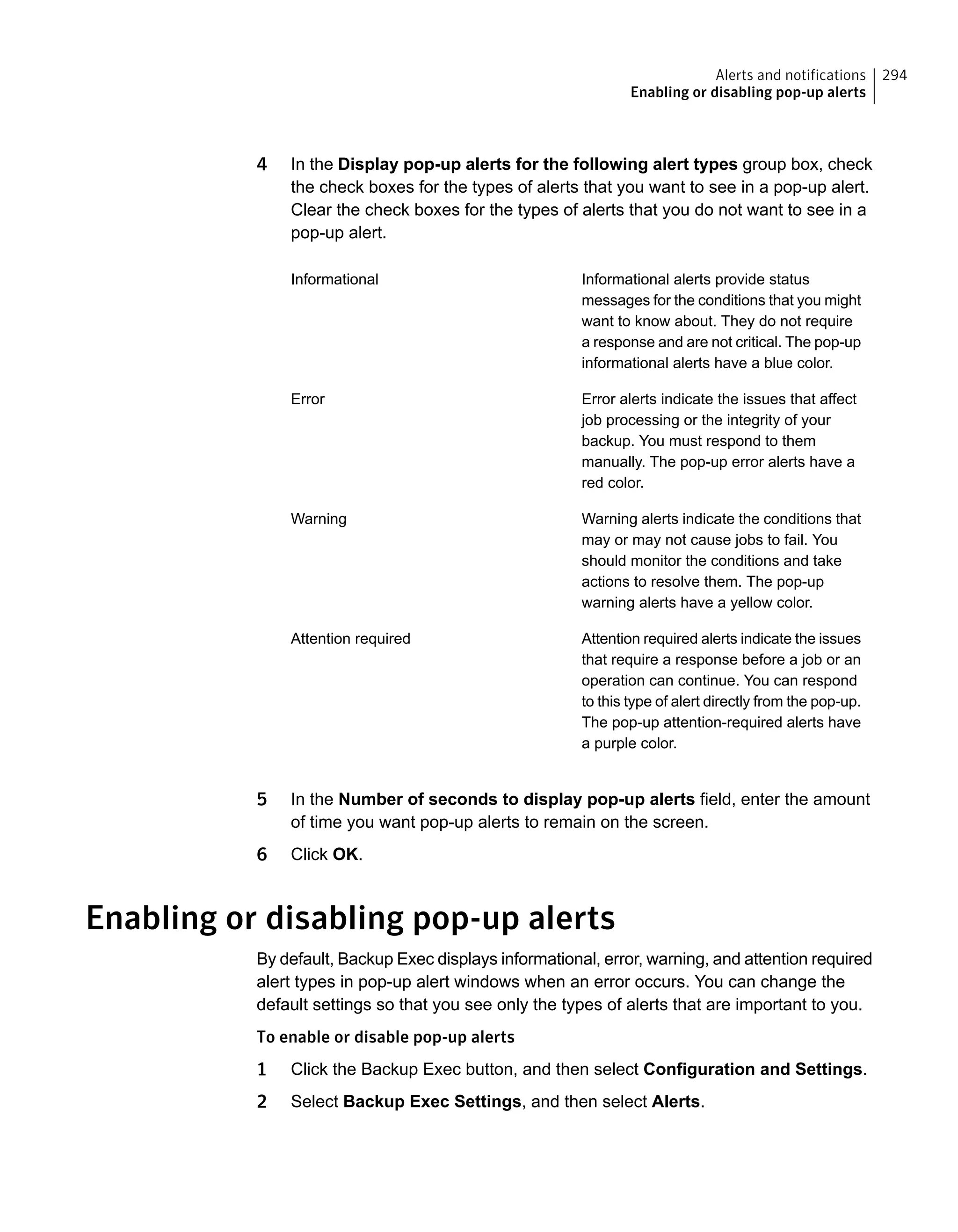 4 In the Display pop-up alerts for the following alert types group box, check
the check boxes for the types of alerts that you want to see in a pop-up alert.
Clear the check boxes for the types of alerts that you do not want to see in a
pop-up alert.
Informational alerts provide status
messages for the conditions that you might
want to know about. They do not require
a response and are not critical. The pop-up
informational alerts have a blue color.
Informational
Error alerts indicate the issues that affect
job processing or the integrity of your
backup. You must respond to them
manually. The pop-up error alerts have a
red color.
Error
Warning alerts indicate the conditions that
may or may not cause jobs to fail. You
should monitor the conditions and take
actions to resolve them. The pop-up
warning alerts have a yellow color.
Warning
Attention required alerts indicate the issues
that require a response before a job or an
operation can continue. You can respond
to this type of alert directly from the pop-up.
The pop-up attention-required alerts have
a purple color.
Attention required
5 In the Number of seconds to display pop-up alerts field, enter the amount
of time you want pop-up alerts to remain on the screen.
6 Click OK.
Enabling or disabling pop-up alerts
By default, Backup Exec displays informational, error, warning, and attention required
alert types in pop-up alert windows when an error occurs. You can change the
default settings so that you see only the types of alerts that are important to you.
To enable or disable pop-up alerts
1 Click the Backup Exec button, and then select Configuration and Settings.
2 Select Backup Exec Settings, and then select Alerts.
294Alerts and notifications
Enabling or disabling pop-up alerts
 