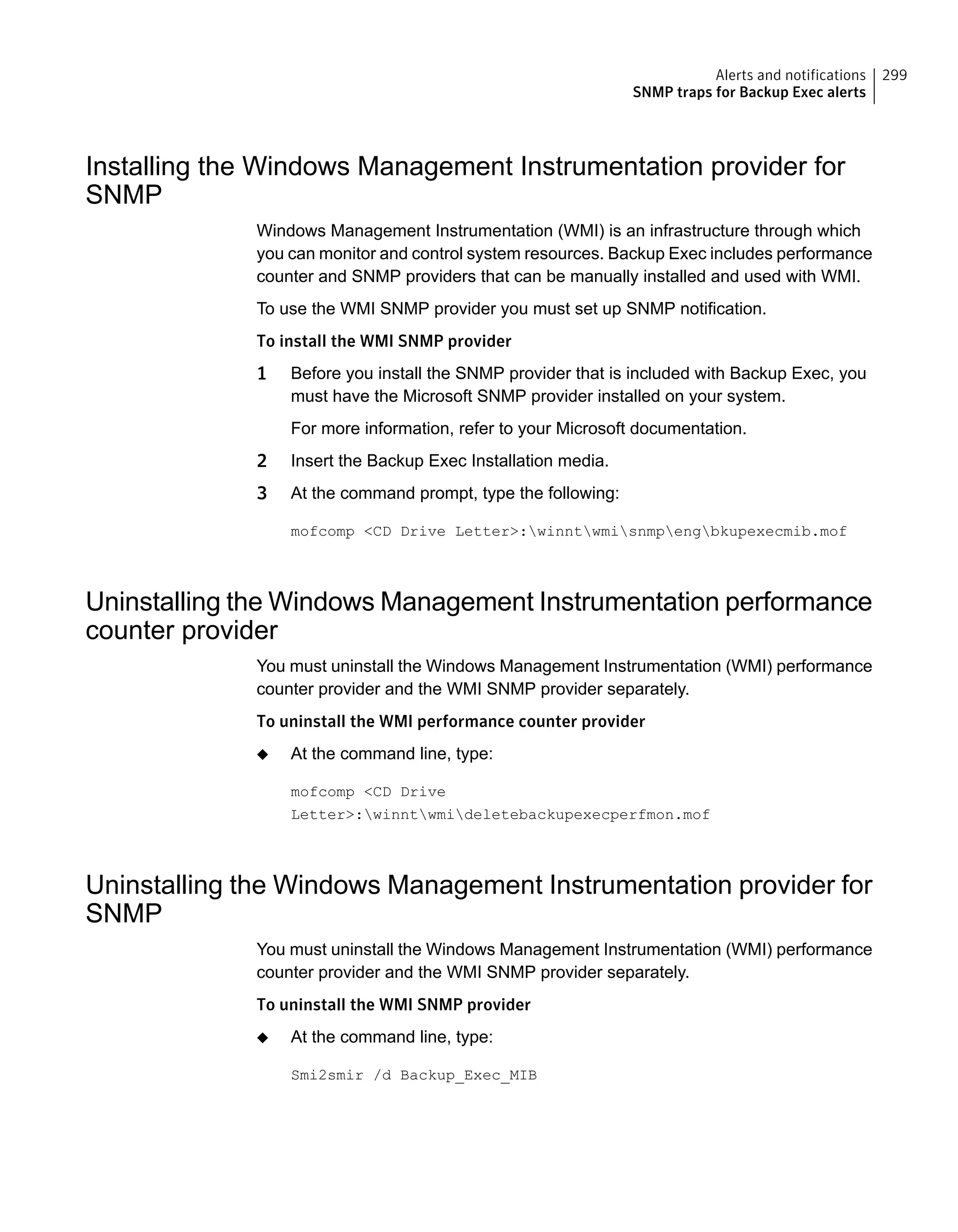 Installing the Windows Management Instrumentation provider for
SNMP
Windows Management Instrumentation (WMI) is an infrastructure through which
you can monitor and control system resources. Backup Exec includes performance
counter and SNMP providers that can be manually installed and used with WMI.
To use the WMI SNMP provider you must set up SNMP notification.
To install the WMI SNMP provider
1 Before you install the SNMP provider that is included with Backup Exec, you
must have the Microsoft SNMP provider installed on your system.
For more information, refer to your Microsoft documentation.
2 Insert the Backup Exec Installation media.
3 At the command prompt, type the following:
mofcomp <CD Drive Letter>:winntwmisnmpengbkupexecmib.mof
Uninstalling the Windows Management Instrumentation performance
counter provider
You must uninstall the Windows Management Instrumentation (WMI) performance
counter provider and the WMI SNMP provider separately.
To uninstall the WMI performance counter provider
◆ At the command line, type:
mofcomp <CD Drive
Letter>:winntwmideletebackupexecperfmon.mof
Uninstalling the Windows Management Instrumentation provider for
SNMP
You must uninstall the Windows Management Instrumentation (WMI) performance
counter provider and the WMI SNMP provider separately.
To uninstall the WMI SNMP provider
◆ At the command line, type:
Smi2smir /d Backup_Exec_MIB
299Alerts and notifications
SNMP traps for Backup Exec alerts
 