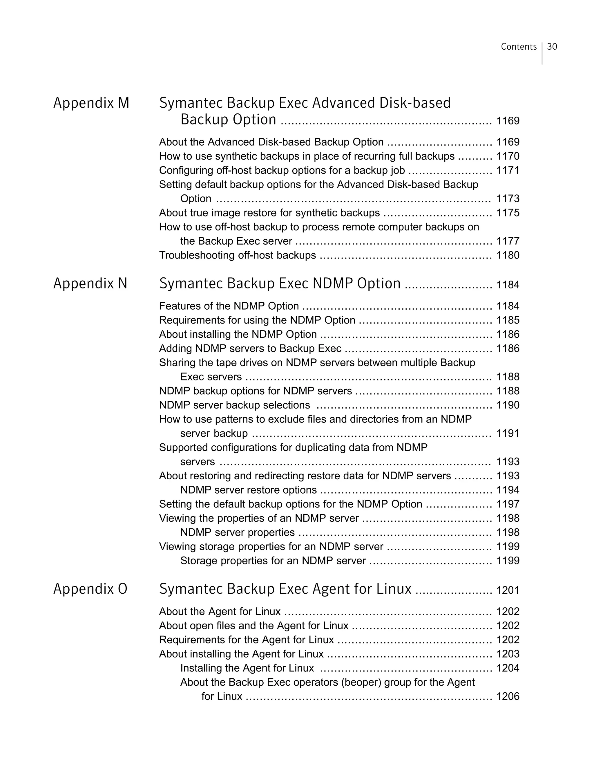 Appendix M Symantec Backup Exec Advanced Disk-based
Backup Option ............................................................ 1169
About the Advanced Disk-based Backup Option .............................. 1169
How to use synthetic backups in place of recurring full backups .......... 1170
Configuring off-host backup options for a backup job ........................ 1171
Setting default backup options for the Advanced Disk-based Backup
Option .............................................................................. 1173
About true image restore for synthetic backups ............................... 1175
How to use off-host backup to process remote computer backups on
the Backup Exec server ........................................................ 1177
Troubleshooting off-host backups ................................................. 1180
Appendix N Symantec Backup Exec NDMP Option ......................... 1184
Features of the NDMP Option ...................................................... 1184
Requirements for using the NDMP Option ...................................... 1185
About installing the NDMP Option ................................................. 1186
Adding NDMP servers to Backup Exec .......................................... 1186
Sharing the tape drives on NDMP servers between multiple Backup
Exec servers ...................................................................... 1188
NDMP backup options for NDMP servers ....................................... 1188
NDMP server backup selections .................................................. 1190
How to use patterns to exclude files and directories from an NDMP
server backup .................................................................... 1191
Supported configurations for duplicating data from NDMP
servers ............................................................................. 1193
About restoring and redirecting restore data for NDMP servers ........... 1193
NDMP server restore options ................................................. 1194
Setting the default backup options for the NDMP Option ................... 1197
Viewing the properties of an NDMP server ..................................... 1198
NDMP server properties ....................................................... 1198
Viewing storage properties for an NDMP server .............................. 1199
Storage properties for an NDMP server ................................... 1199
Appendix O Symantec Backup Exec Agent for Linux ...................... 1201
About the Agent for Linux ........................................................... 1202
About open files and the Agent for Linux ........................................ 1202
Requirements for the Agent for Linux ............................................ 1202
About installing the Agent for Linux ............................................... 1203
Installing the Agent for Linux ................................................. 1204
About the Backup Exec operators (beoper) group for the Agent
for Linux ...................................................................... 1206
30Contents
 