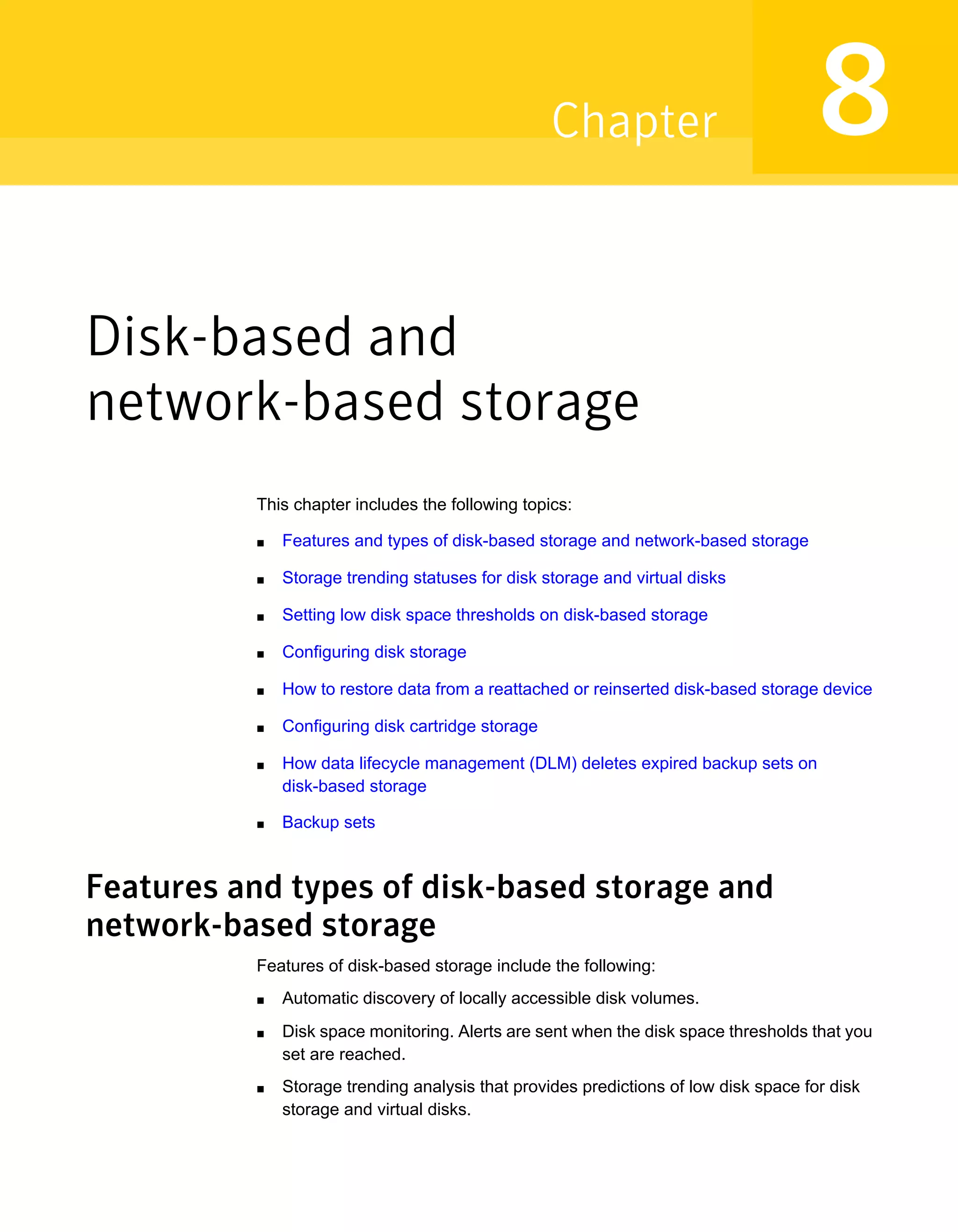 Disk-based and
network-based storage
This chapter includes the following topics:
■ Features and types of disk-based storage and network-based storage
■ Storage trending statuses for disk storage and virtual disks
■ Setting low disk space thresholds on disk-based storage
■ Configuring disk storage
■ How to restore data from a reattached or reinserted disk-based storage device
■ Configuring disk cartridge storage
■ How data lifecycle management (DLM) deletes expired backup sets on
disk-based storage
■ Backup sets
Features and types of disk-based storage and
network-based storage
Features of disk-based storage include the following:
■ Automatic discovery of locally accessible disk volumes.
■ Disk space monitoring. Alerts are sent when the disk space thresholds that you
set are reached.
■ Storage trending analysis that provides predictions of low disk space for disk
storage and virtual disks.
8Chapter
 