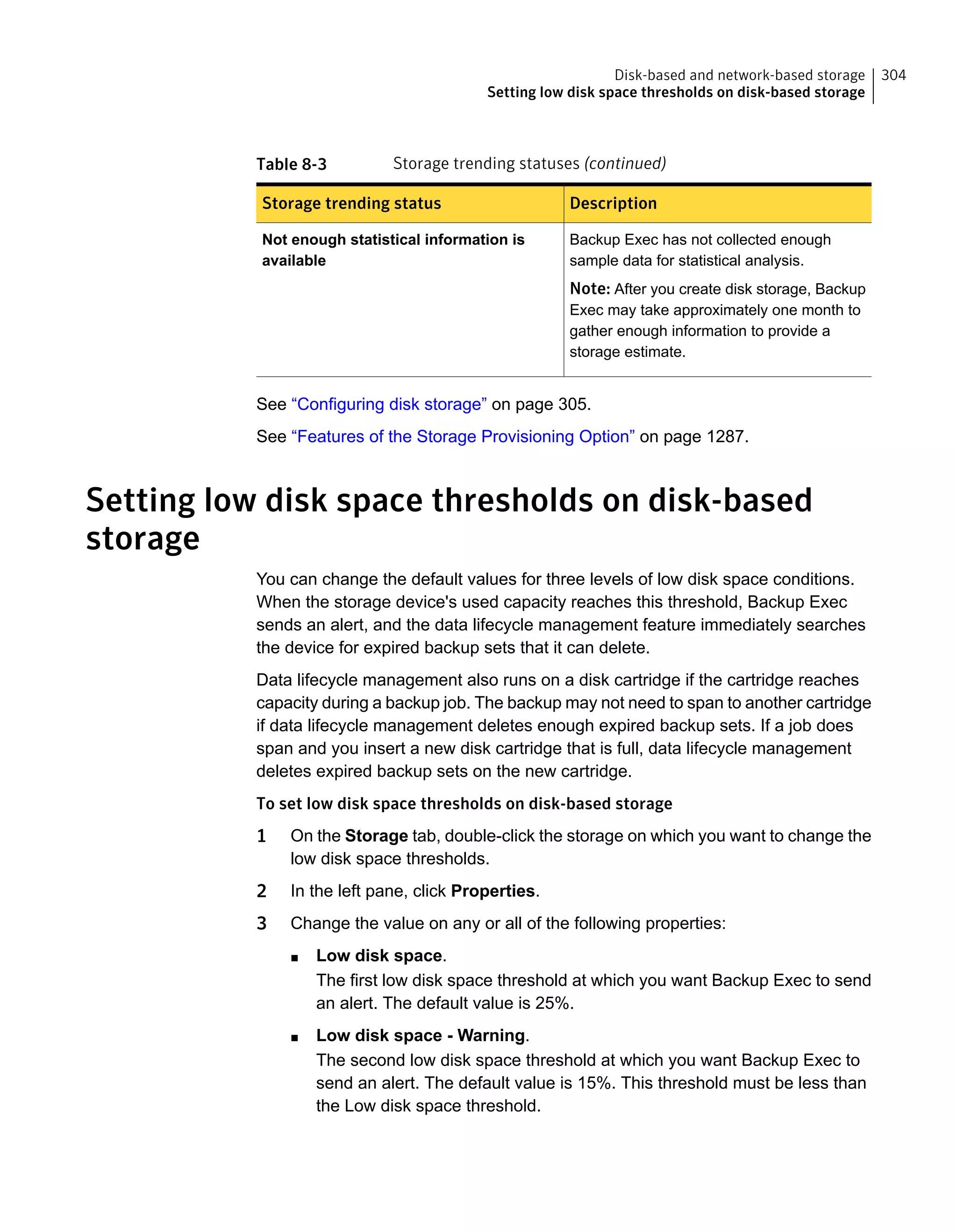 Table 8-3 Storage trending statuses (continued)
DescriptionStorage trending status
Backup Exec has not collected enough
sample data for statistical analysis.
Note: After you create disk storage, Backup
Exec may take approximately one month to
gather enough information to provide a
storage estimate.
Not enough statistical information is
available
See “Configuring disk storage” on page 305.
See “Features of the Storage Provisioning Option” on page 1287.
Setting low disk space thresholds on disk-based
storage
You can change the default values for three levels of low disk space conditions.
When the storage device's used capacity reaches this threshold, Backup Exec
sends an alert, and the data lifecycle management feature immediately searches
the device for expired backup sets that it can delete.
Data lifecycle management also runs on a disk cartridge if the cartridge reaches
capacity during a backup job. The backup may not need to span to another cartridge
if data lifecycle management deletes enough expired backup sets. If a job does
span and you insert a new disk cartridge that is full, data lifecycle management
deletes expired backup sets on the new cartridge.
To set low disk space thresholds on disk-based storage
1 On the Storage tab, double-click the storage on which you want to change the
low disk space thresholds.
2 In the left pane, click Properties.
3 Change the value on any or all of the following properties:
■ Low disk space.
The first low disk space threshold at which you want Backup Exec to send
an alert. The default value is 25%.
■ Low disk space - Warning.
The second low disk space threshold at which you want Backup Exec to
send an alert. The default value is 15%. This threshold must be less than
the Low disk space threshold.
304Disk-based and network-based storage
Setting low disk space thresholds on disk-based storage
 