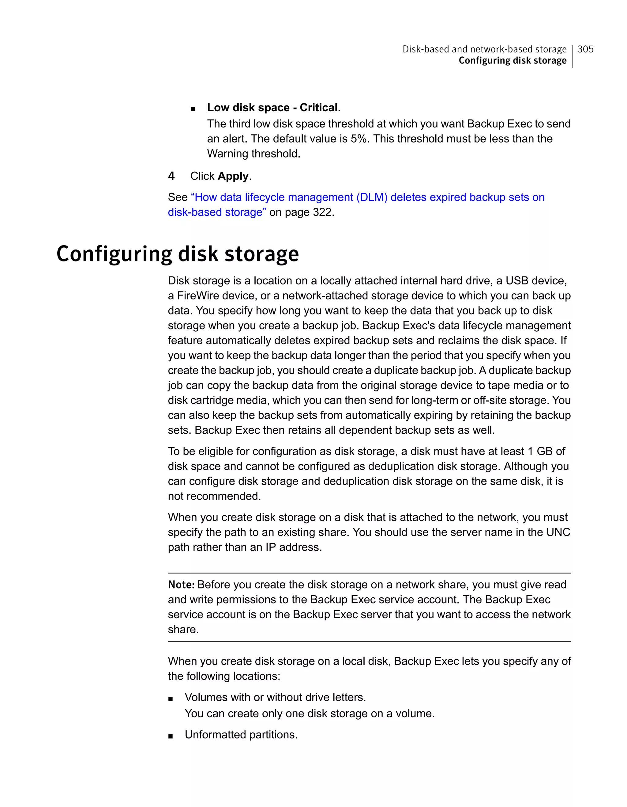 ■ Low disk space - Critical.
The third low disk space threshold at which you want Backup Exec to send
an alert. The default value is 5%. This threshold must be less than the
Warning threshold.
4 Click Apply.
See “How data lifecycle management (DLM) deletes expired backup sets on
disk-based storage” on page 322.
Configuring disk storage
Disk storage is a location on a locally attached internal hard drive, a USB device,
a FireWire device, or a network-attached storage device to which you can back up
data. You specify how long you want to keep the data that you back up to disk
storage when you create a backup job. Backup Exec's data lifecycle management
feature automatically deletes expired backup sets and reclaims the disk space. If
you want to keep the backup data longer than the period that you specify when you
create the backup job, you should create a duplicate backup job. A duplicate backup
job can copy the backup data from the original storage device to tape media or to
disk cartridge media, which you can then send for long-term or off-site storage. You
can also keep the backup sets from automatically expiring by retaining the backup
sets. Backup Exec then retains all dependent backup sets as well.
To be eligible for configuration as disk storage, a disk must have at least 1 GB of
disk space and cannot be configured as deduplication disk storage. Although you
can configure disk storage and deduplication disk storage on the same disk, it is
not recommended.
When you create disk storage on a disk that is attached to the network, you must
specify the path to an existing share. You should use the server name in the UNC
path rather than an IP address.
Note: Before you create the disk storage on a network share, you must give read
and write permissions to the Backup Exec service account. The Backup Exec
service account is on the Backup Exec server that you want to access the network
share.
When you create disk storage on a local disk, Backup Exec lets you specify any of
the following locations:
■ Volumes with or without drive letters.
You can create only one disk storage on a volume.
■ Unformatted partitions.
305Disk-based and network-based storage
Configuring disk storage
 