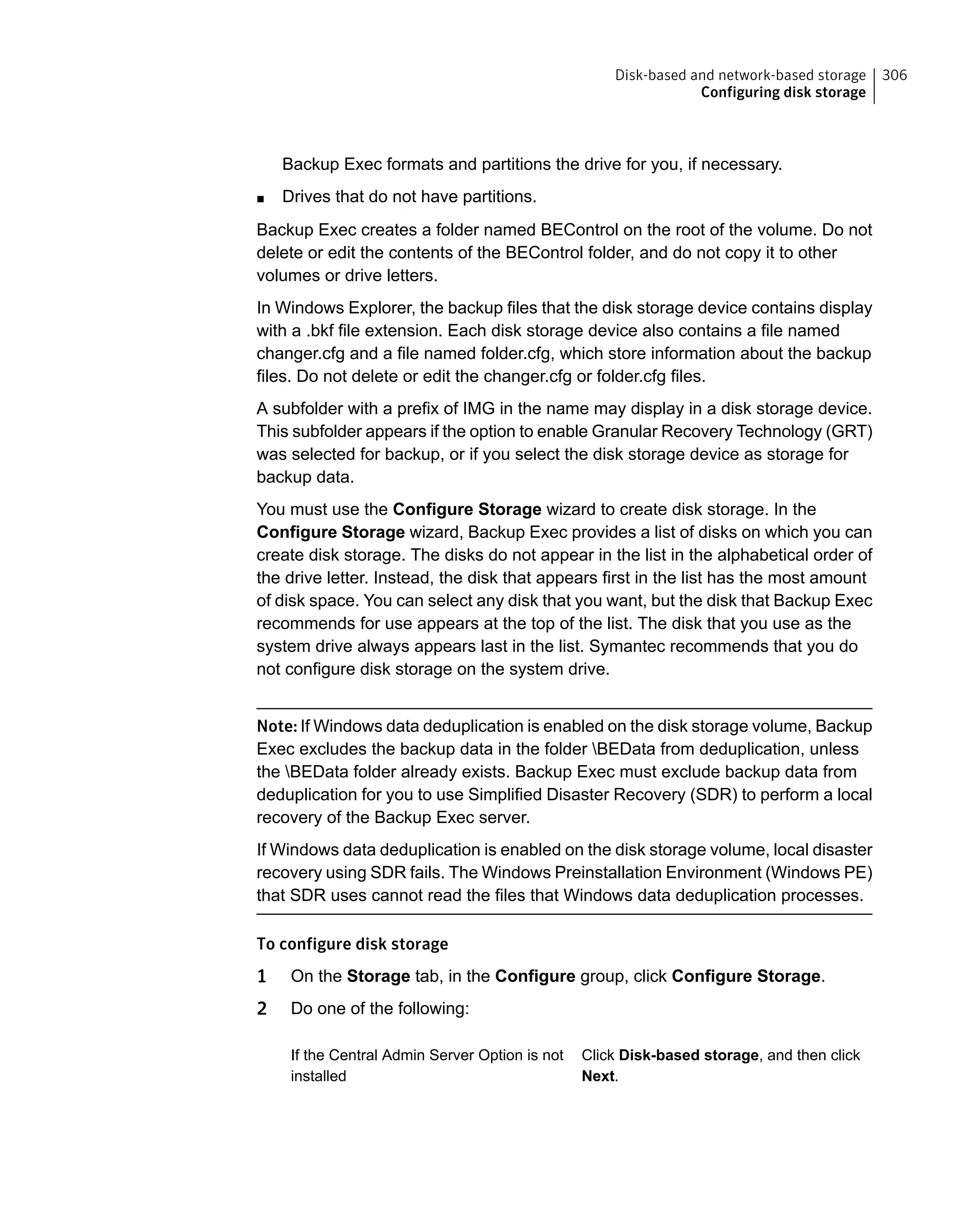 Backup Exec formats and partitions the drive for you, if necessary.
■ Drives that do not have partitions.
Backup Exec creates a folder named BEControl on the root of the volume. Do not
delete or edit the contents of the BEControl folder, and do not copy it to other
volumes or drive letters.
In Windows Explorer, the backup files that the disk storage device contains display
with a .bkf file extension. Each disk storage device also contains a file named
changer.cfg and a file named folder.cfg, which store information about the backup
files. Do not delete or edit the changer.cfg or folder.cfg files.
A subfolder with a prefix of IMG in the name may display in a disk storage device.
This subfolder appears if the option to enable Granular Recovery Technology (GRT)
was selected for backup, or if you select the disk storage device as storage for
backup data.
You must use the Configure Storage wizard to create disk storage. In the
Configure Storage wizard, Backup Exec provides a list of disks on which you can
create disk storage. The disks do not appear in the list in the alphabetical order of
the drive letter. Instead, the disk that appears first in the list has the most amount
of disk space. You can select any disk that you want, but the disk that Backup Exec
recommends for use appears at the top of the list. The disk that you use as the
system drive always appears last in the list. Symantec recommends that you do
not configure disk storage on the system drive.
Note: If Windows data deduplication is enabled on the disk storage volume, Backup
Exec excludes the backup data in the folder BEData from deduplication, unless
the BEData folder already exists. Backup Exec must exclude backup data from
deduplication for you to use Simplified Disaster Recovery (SDR) to perform a local
recovery of the Backup Exec server.
If Windows data deduplication is enabled on the disk storage volume, local disaster
recovery using SDR fails. The Windows Preinstallation Environment (Windows PE)
that SDR uses cannot read the files that Windows data deduplication processes.
To configure disk storage
1 On the Storage tab, in the Configure group, click Configure Storage.
2 Do one of the following:
Click Disk-based storage, and then click
Next.
If the Central Admin Server Option is not
installed
306Disk-based and network-based storage
Configuring disk storage
 
