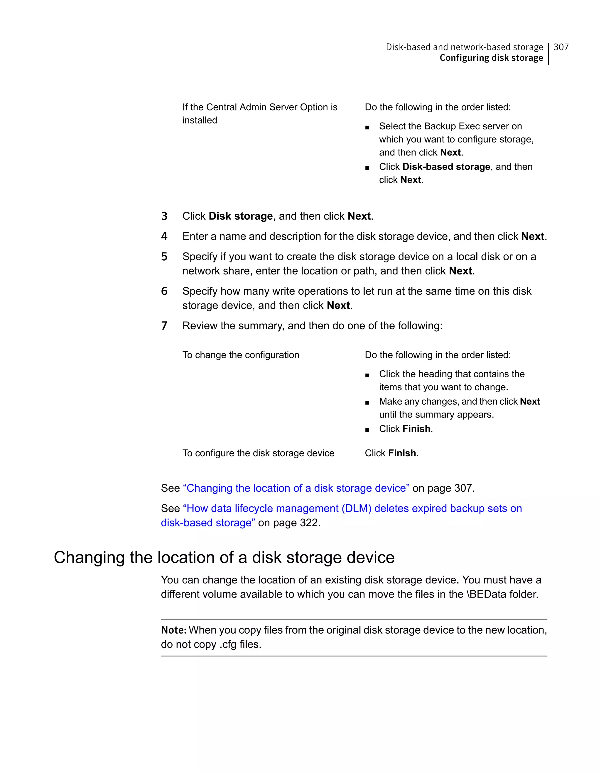 Do the following in the order listed:
■ Select the Backup Exec server on
which you want to configure storage,
and then click Next.
■ Click Disk-based storage, and then
click Next.
If the Central Admin Server Option is
installed
3 Click Disk storage, and then click Next.
4 Enter a name and description for the disk storage device, and then click Next.
5 Specify if you want to create the disk storage device on a local disk or on a
network share, enter the location or path, and then click Next.
6 Specify how many write operations to let run at the same time on this disk
storage device, and then click Next.
7 Review the summary, and then do one of the following:
Do the following in the order listed:
■ Click the heading that contains the
items that you want to change.
■ Make any changes, and then click Next
until the summary appears.
■ Click Finish.
To change the configuration
Click Finish.To configure the disk storage device
See “Changing the location of a disk storage device” on page 307.
See “How data lifecycle management (DLM) deletes expired backup sets on
disk-based storage” on page 322.
Changing the location of a disk storage device
You can change the location of an existing disk storage device. You must have a
different volume available to which you can move the files in the BEData folder.
Note: When you copy files from the original disk storage device to the new location,
do not copy .cfg files.
307Disk-based and network-based storage
Configuring disk storage
 