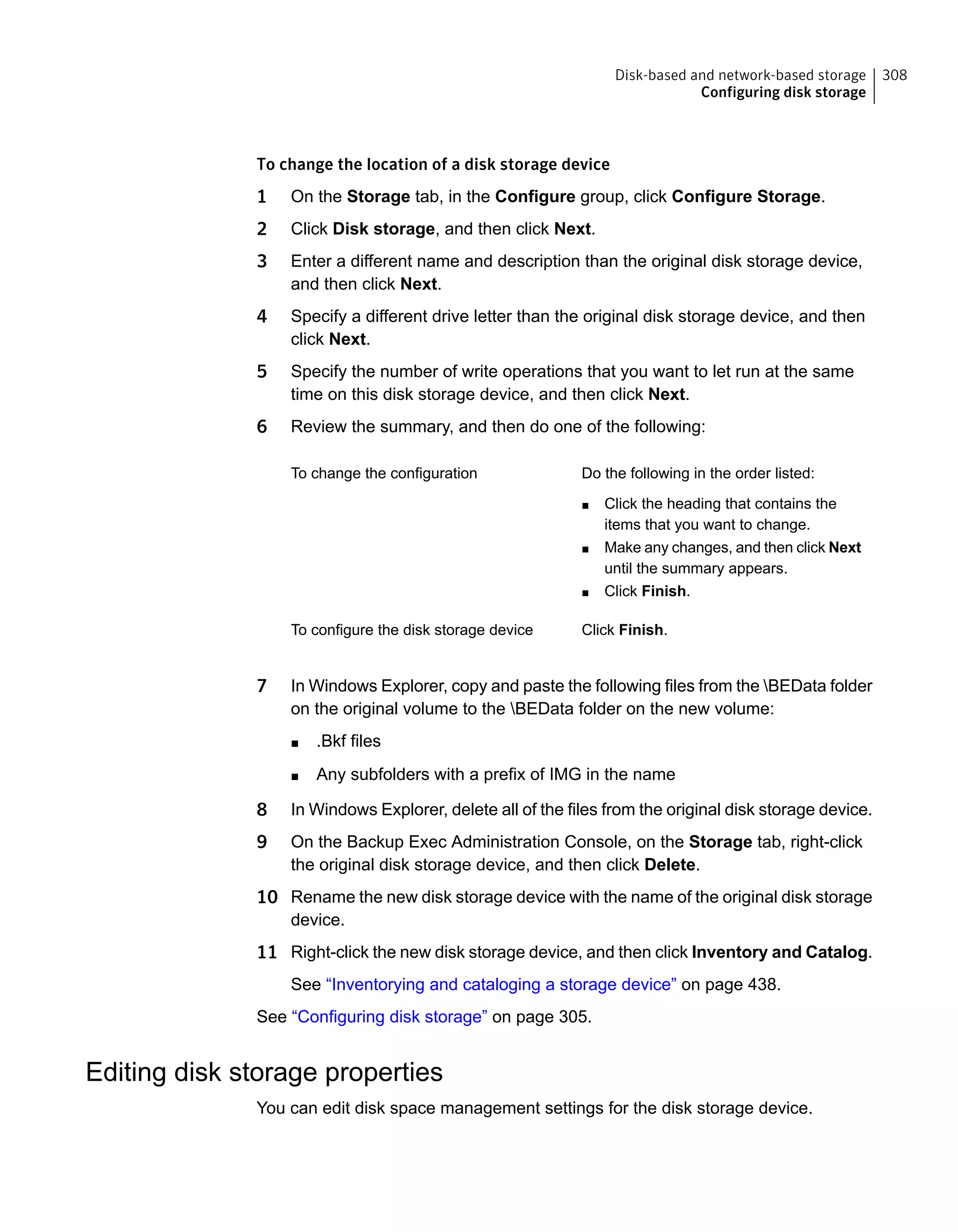 To change the location of a disk storage device
1 On the Storage tab, in the Configure group, click Configure Storage.
2 Click Disk storage, and then click Next.
3 Enter a different name and description than the original disk storage device,
and then click Next.
4 Specify a different drive letter than the original disk storage device, and then
click Next.
5 Specify the number of write operations that you want to let run at the same
time on this disk storage device, and then click Next.
6 Review the summary, and then do one of the following:
Do the following in the order listed:
■ Click the heading that contains the
items that you want to change.
■ Make any changes, and then click Next
until the summary appears.
■ Click Finish.
To change the configuration
Click Finish.To configure the disk storage device
7 In Windows Explorer, copy and paste the following files from the BEData folder
on the original volume to the BEData folder on the new volume:
■ .Bkf files
■ Any subfolders with a prefix of IMG in the name
8 In Windows Explorer, delete all of the files from the original disk storage device.
9 On the Backup Exec Administration Console, on the Storage tab, right-click
the original disk storage device, and then click Delete.
10 Rename the new disk storage device with the name of the original disk storage
device.
11 Right-click the new disk storage device, and then click Inventory and Catalog.
See “Inventorying and cataloging a storage device” on page 438.
See “Configuring disk storage” on page 305.
Editing disk storage properties
You can edit disk space management settings for the disk storage device.
308Disk-based and network-based storage
Configuring disk storage
 