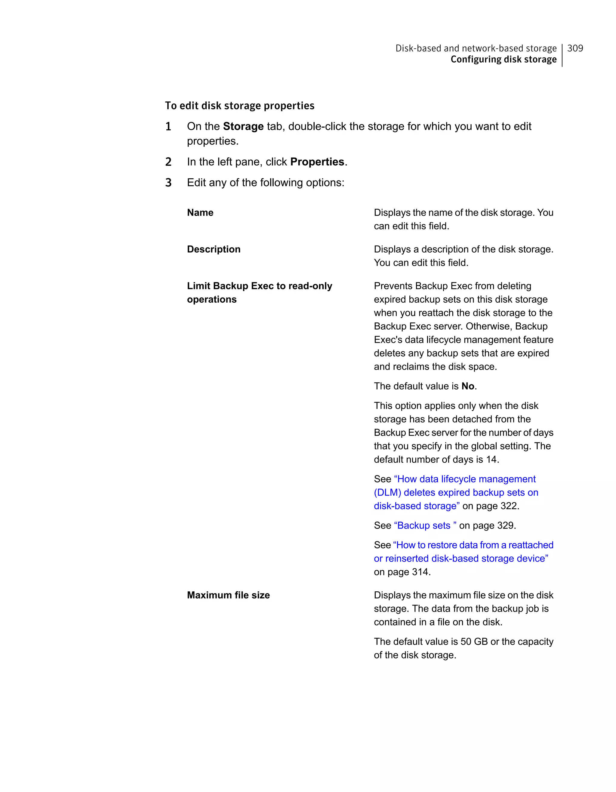 To edit disk storage properties
1 On the Storage tab, double-click the storage for which you want to edit
properties.
2 In the left pane, click Properties.
3 Edit any of the following options:
Displays the name of the disk storage. You
can edit this field.
Name
Displays a description of the disk storage.
You can edit this field.
Description
Prevents Backup Exec from deleting
expired backup sets on this disk storage
when you reattach the disk storage to the
Backup Exec server. Otherwise, Backup
Exec's data lifecycle management feature
deletes any backup sets that are expired
and reclaims the disk space.
The default value is No.
This option applies only when the disk
storage has been detached from the
Backup Exec server for the number of days
that you specify in the global setting. The
default number of days is 14.
See “How data lifecycle management
(DLM) deletes expired backup sets on
disk-based storage” on page 322.
See “Backup sets ” on page 329.
See “How to restore data from a reattached
or reinserted disk-based storage device”
on page 314.
Limit Backup Exec to read-only
operations
Displays the maximum file size on the disk
storage. The data from the backup job is
contained in a file on the disk.
The default value is 50 GB or the capacity
of the disk storage.
Maximum file size
309Disk-based and network-based storage
Configuring disk storage
 