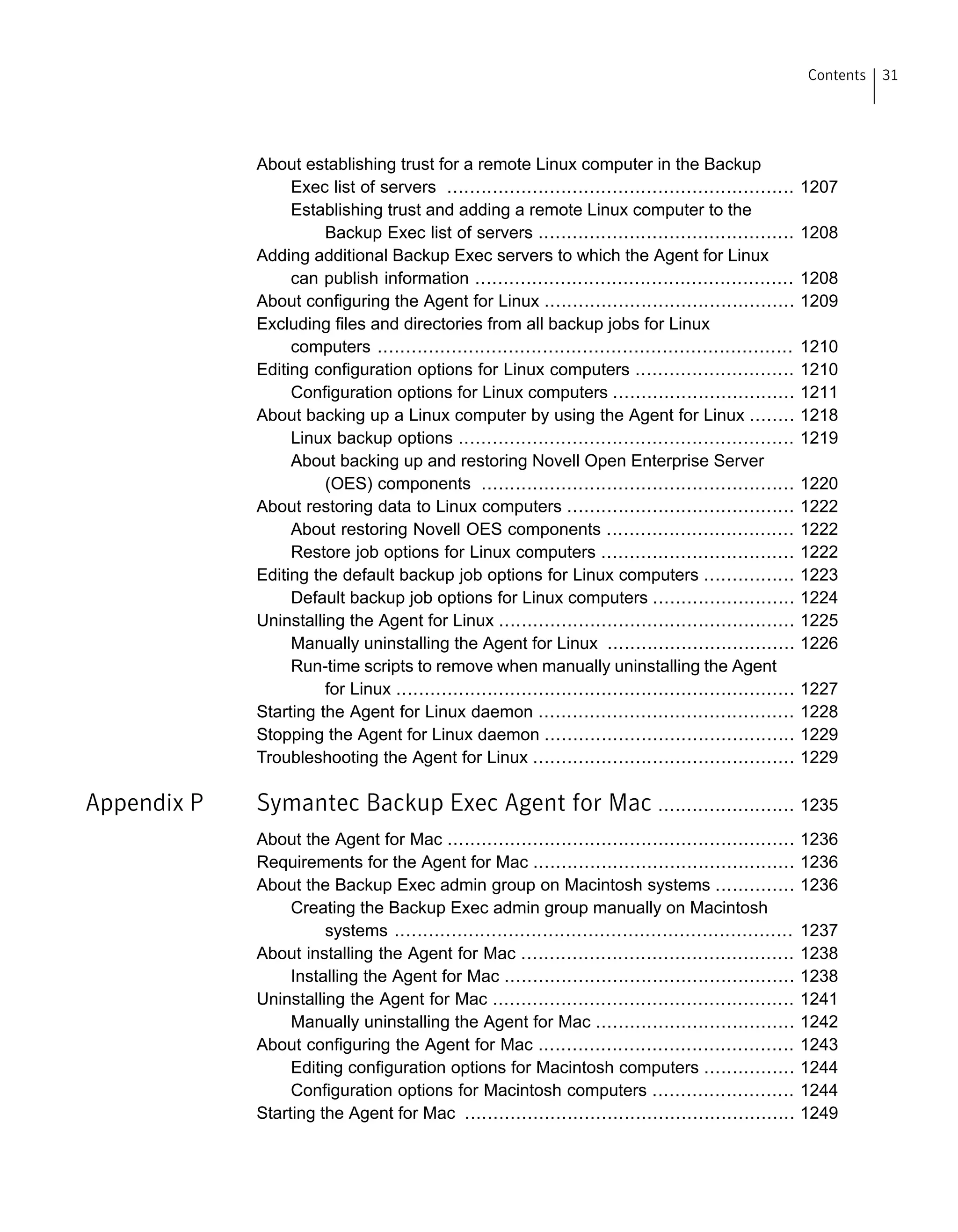 About establishing trust for a remote Linux computer in the Backup
Exec list of servers ............................................................. 1207
Establishing trust and adding a remote Linux computer to the
Backup Exec list of servers ............................................. 1208
Adding additional Backup Exec servers to which the Agent for Linux
can publish information ........................................................ 1208
About configuring the Agent for Linux ............................................ 1209
Excluding files and directories from all backup jobs for Linux
computers ......................................................................... 1210
Editing configuration options for Linux computers ............................ 1210
Configuration options for Linux computers ................................ 1211
About backing up a Linux computer by using the Agent for Linux ........ 1218
Linux backup options ........................................................... 1219
About backing up and restoring Novell Open Enterprise Server
(OES) components ....................................................... 1220
About restoring data to Linux computers ........................................ 1222
About restoring Novell OES components ................................. 1222
Restore job options for Linux computers .................................. 1222
Editing the default backup job options for Linux computers ................ 1223
Default backup job options for Linux computers ......................... 1224
Uninstalling the Agent for Linux .................................................... 1225
Manually uninstalling the Agent for Linux ................................. 1226
Run-time scripts to remove when manually uninstalling the Agent
for Linux ...................................................................... 1227
Starting the Agent for Linux daemon ............................................. 1228
Stopping the Agent for Linux daemon ............................................ 1229
Troubleshooting the Agent for Linux .............................................. 1229
Appendix P Symantec Backup Exec Agent for Mac ........................ 1235
About the Agent for Mac ............................................................. 1236
Requirements for the Agent for Mac .............................................. 1236
About the Backup Exec admin group on Macintosh systems .............. 1236
Creating the Backup Exec admin group manually on Macintosh
systems ...................................................................... 1237
About installing the Agent for Mac ................................................ 1238
Installing the Agent for Mac ................................................... 1238
Uninstalling the Agent for Mac ..................................................... 1241
Manually uninstalling the Agent for Mac ................................... 1242
About configuring the Agent for Mac ............................................. 1243
Editing configuration options for Macintosh computers ................ 1244
Configuration options for Macintosh computers ......................... 1244
Starting the Agent for Mac .......................................................... 1249
31Contents
 