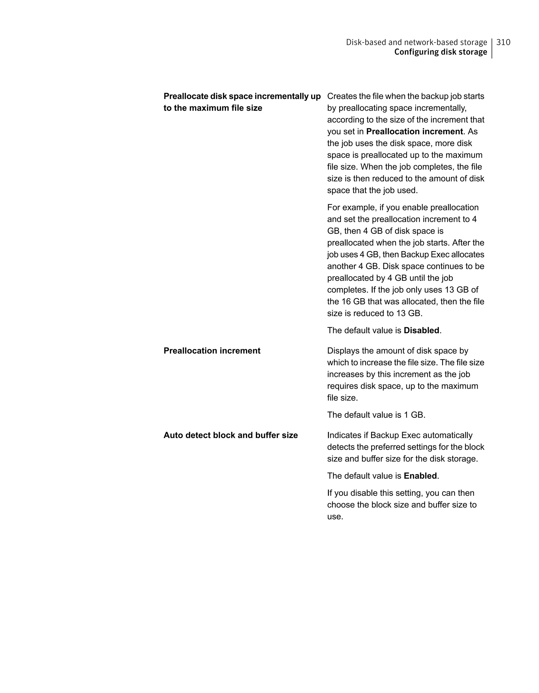 Creates the file when the backup job starts
by preallocating space incrementally,
according to the size of the increment that
you set in Preallocation increment. As
the job uses the disk space, more disk
space is preallocated up to the maximum
file size. When the job completes, the file
size is then reduced to the amount of disk
space that the job used.
For example, if you enable preallocation
and set the preallocation increment to 4
GB, then 4 GB of disk space is
preallocated when the job starts. After the
job uses 4 GB, then Backup Exec allocates
another 4 GB. Disk space continues to be
preallocated by 4 GB until the job
completes. If the job only uses 13 GB of
the 16 GB that was allocated, then the file
size is reduced to 13 GB.
The default value is Disabled.
Preallocate disk space incrementally up
to the maximum file size
Displays the amount of disk space by
which to increase the file size. The file size
increases by this increment as the job
requires disk space, up to the maximum
file size.
The default value is 1 GB.
Preallocation increment
Indicates if Backup Exec automatically
detects the preferred settings for the block
size and buffer size for the disk storage.
The default value is Enabled.
If you disable this setting, you can then
choose the block size and buffer size to
use.
Auto detect block and buffer size
310Disk-based and network-based storage
Configuring disk storage
 