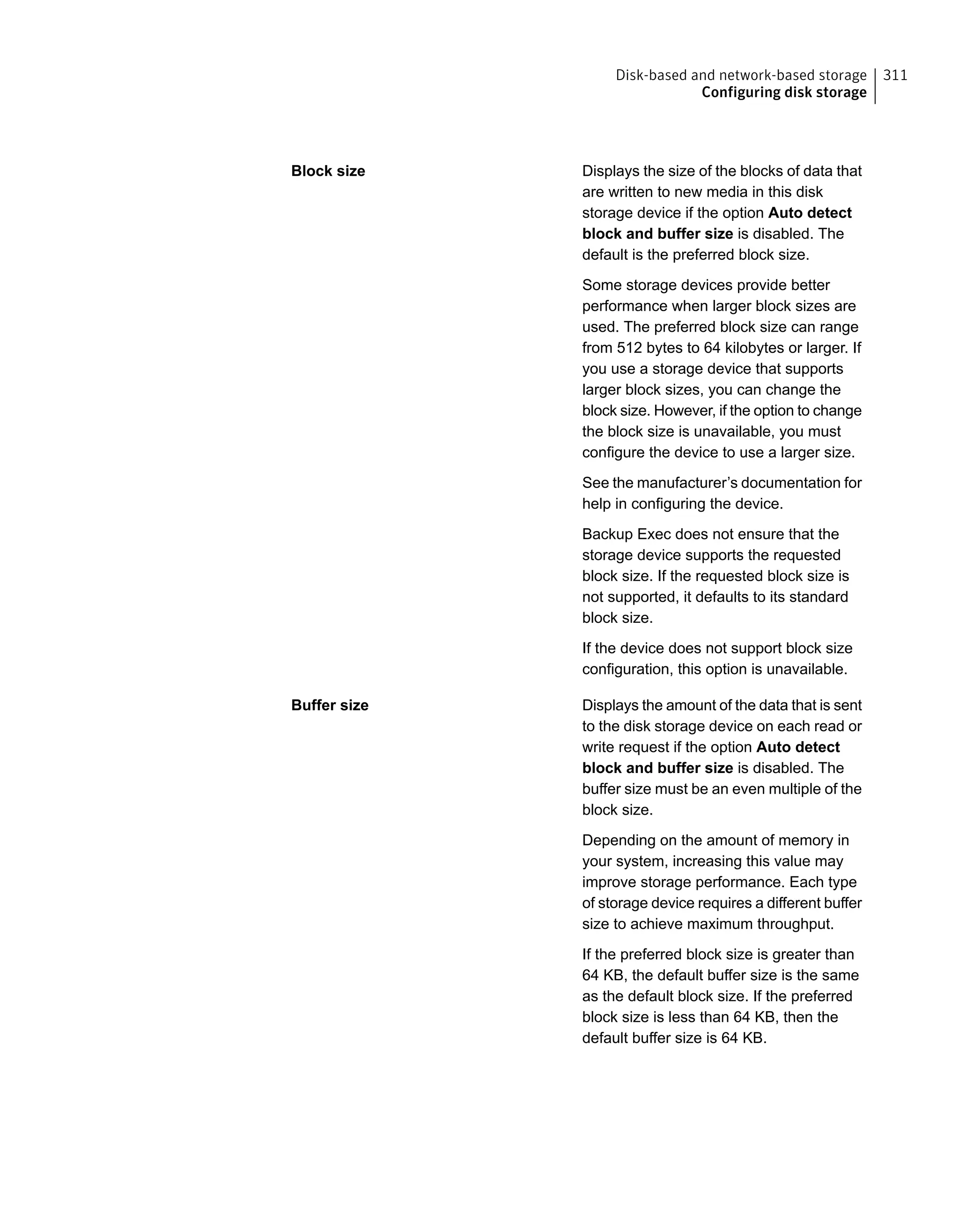Displays the size of the blocks of data that
are written to new media in this disk
storage device if the option Auto detect
block and buffer size is disabled. The
default is the preferred block size.
Some storage devices provide better
performance when larger block sizes are
used. The preferred block size can range
from 512 bytes to 64 kilobytes or larger. If
you use a storage device that supports
larger block sizes, you can change the
block size. However, if the option to change
the block size is unavailable, you must
configure the device to use a larger size.
See the manufacturer’s documentation for
help in configuring the device.
Backup Exec does not ensure that the
storage device supports the requested
block size. If the requested block size is
not supported, it defaults to its standard
block size.
If the device does not support block size
configuration, this option is unavailable.
Block size
Displays the amount of the data that is sent
to the disk storage device on each read or
write request if the option Auto detect
block and buffer size is disabled. The
buffer size must be an even multiple of the
block size.
Depending on the amount of memory in
your system, increasing this value may
improve storage performance. Each type
of storage device requires a different buffer
size to achieve maximum throughput.
If the preferred block size is greater than
64 KB, the default buffer size is the same
as the default block size. If the preferred
block size is less than 64 KB, then the
default buffer size is 64 KB.
Buffer size
311Disk-based and network-based storage
Configuring disk storage
 