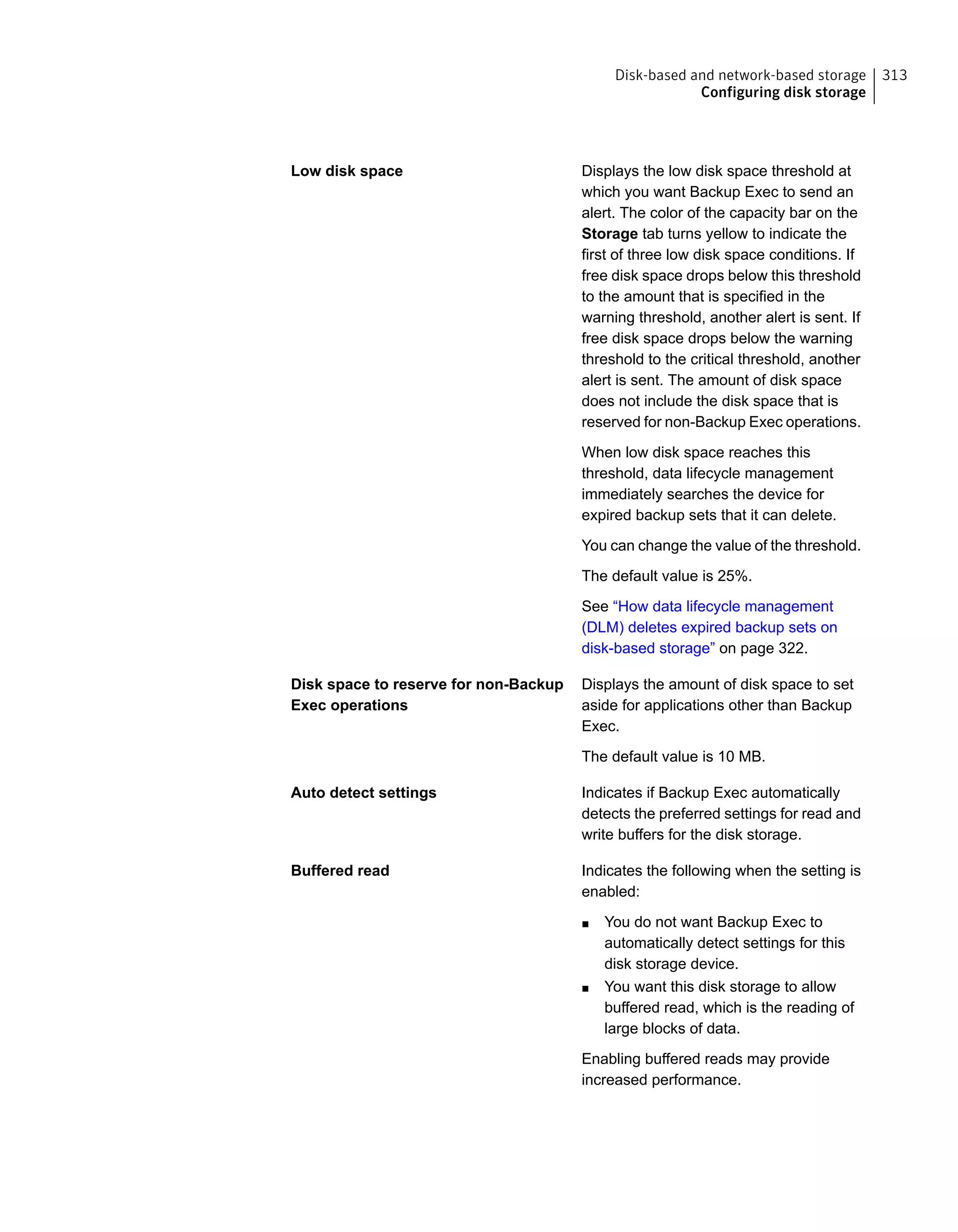 Displays the low disk space threshold at
which you want Backup Exec to send an
alert. The color of the capacity bar on the
Storage tab turns yellow to indicate the
first of three low disk space conditions. If
free disk space drops below this threshold
to the amount that is specified in the
warning threshold, another alert is sent. If
free disk space drops below the warning
threshold to the critical threshold, another
alert is sent. The amount of disk space
does not include the disk space that is
reserved for non-Backup Exec operations.
When low disk space reaches this
threshold, data lifecycle management
immediately searches the device for
expired backup sets that it can delete.
You can change the value of the threshold.
The default value is 25%.
See “How data lifecycle management
(DLM) deletes expired backup sets on
disk-based storage” on page 322.
Low disk space
Displays the amount of disk space to set
aside for applications other than Backup
Exec.
The default value is 10 MB.
Disk space to reserve for non-Backup
Exec operations
Indicates if Backup Exec automatically
detects the preferred settings for read and
write buffers for the disk storage.
Auto detect settings
Indicates the following when the setting is
enabled:
■ You do not want Backup Exec to
automatically detect settings for this
disk storage device.
■ You want this disk storage to allow
buffered read, which is the reading of
large blocks of data.
Enabling buffered reads may provide
increased performance.
Buffered read
313Disk-based and network-based storage
Configuring disk storage
 