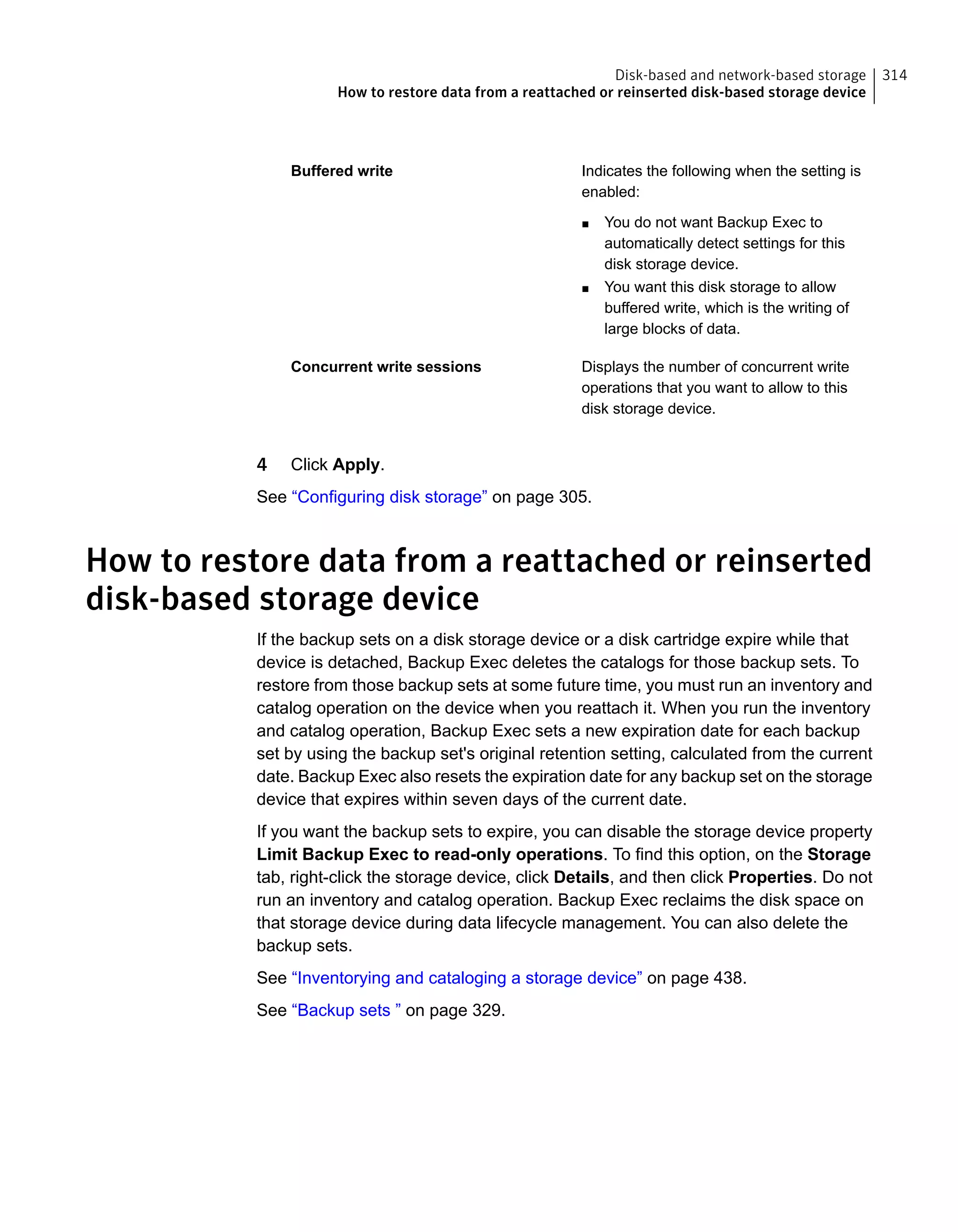Indicates the following when the setting is
enabled:
■ You do not want Backup Exec to
automatically detect settings for this
disk storage device.
■ You want this disk storage to allow
buffered write, which is the writing of
large blocks of data.
Buffered write
Displays the number of concurrent write
operations that you want to allow to this
disk storage device.
Concurrent write sessions
4 Click Apply.
See “Configuring disk storage” on page 305.
How to restore data from a reattached or reinserted
disk-based storage device
If the backup sets on a disk storage device or a disk cartridge expire while that
device is detached, Backup Exec deletes the catalogs for those backup sets. To
restore from those backup sets at some future time, you must run an inventory and
catalog operation on the device when you reattach it. When you run the inventory
and catalog operation, Backup Exec sets a new expiration date for each backup
set by using the backup set's original retention setting, calculated from the current
date. Backup Exec also resets the expiration date for any backup set on the storage
device that expires within seven days of the current date.
If you want the backup sets to expire, you can disable the storage device property
Limit Backup Exec to read-only operations. To find this option, on the Storage
tab, right-click the storage device, click Details, and then click Properties. Do not
run an inventory and catalog operation. Backup Exec reclaims the disk space on
that storage device during data lifecycle management. You can also delete the
backup sets.
See “Inventorying and cataloging a storage device” on page 438.
See “Backup sets ” on page 329.
314Disk-based and network-based storage
How to restore data from a reattached or reinserted disk-based storage device
 