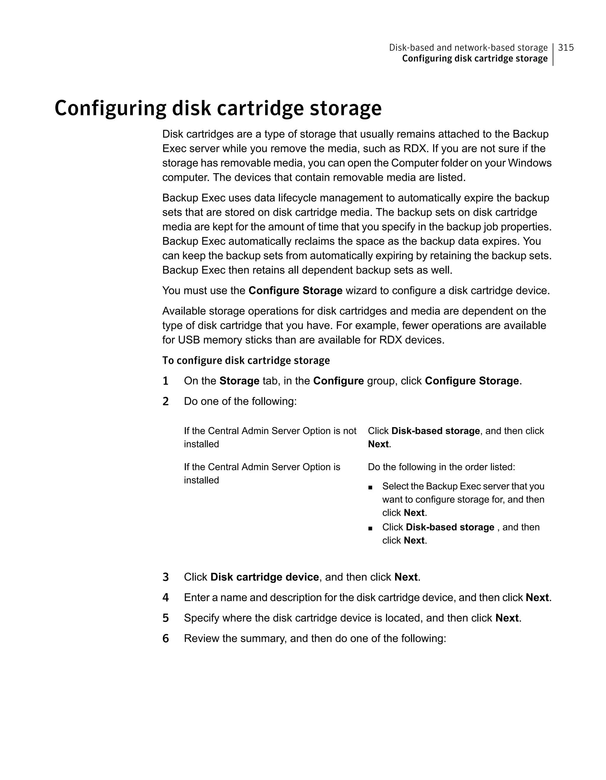 Configuring disk cartridge storage
Disk cartridges are a type of storage that usually remains attached to the Backup
Exec server while you remove the media, such as RDX. If you are not sure if the
storage has removable media, you can open the Computer folder on your Windows
computer. The devices that contain removable media are listed.
Backup Exec uses data lifecycle management to automatically expire the backup
sets that are stored on disk cartridge media. The backup sets on disk cartridge
media are kept for the amount of time that you specify in the backup job properties.
Backup Exec automatically reclaims the space as the backup data expires. You
can keep the backup sets from automatically expiring by retaining the backup sets.
Backup Exec then retains all dependent backup sets as well.
You must use the Configure Storage wizard to configure a disk cartridge device.
Available storage operations for disk cartridges and media are dependent on the
type of disk cartridge that you have. For example, fewer operations are available
for USB memory sticks than are available for RDX devices.
To configure disk cartridge storage
1 On the Storage tab, in the Configure group, click Configure Storage.
2 Do one of the following:
Click Disk-based storage, and then click
Next.
If the Central Admin Server Option is not
installed
Do the following in the order listed:
■ Select the Backup Exec server that you
want to configure storage for, and then
click Next.
■ Click Disk-based storage , and then
click Next.
If the Central Admin Server Option is
installed
3 Click Disk cartridge device, and then click Next.
4 Enter a name and description for the disk cartridge device, and then click Next.
5 Specify where the disk cartridge device is located, and then click Next.
6 Review the summary, and then do one of the following:
315Disk-based and network-based storage
Configuring disk cartridge storage
 