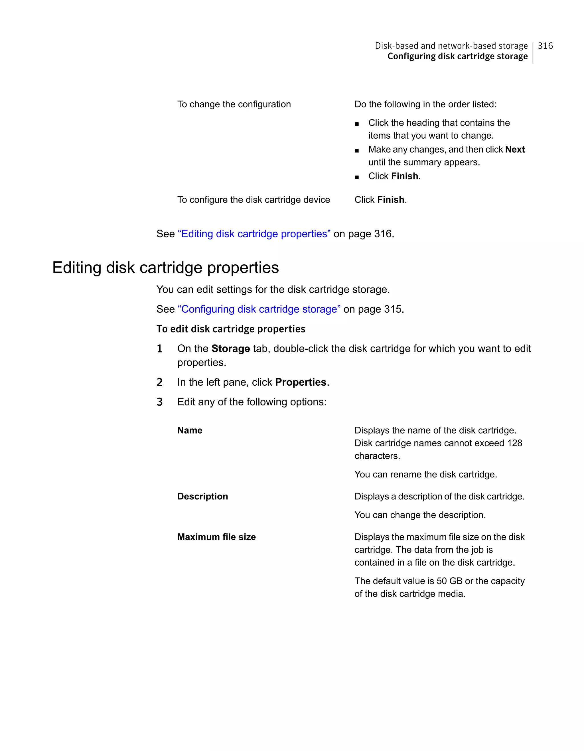 Do the following in the order listed:
■ Click the heading that contains the
items that you want to change.
■ Make any changes, and then click Next
until the summary appears.
■ Click Finish.
To change the configuration
Click Finish.To configure the disk cartridge device
See “Editing disk cartridge properties” on page 316.
Editing disk cartridge properties
You can edit settings for the disk cartridge storage.
See “Configuring disk cartridge storage” on page 315.
To edit disk cartridge properties
1 On the Storage tab, double-click the disk cartridge for which you want to edit
properties.
2 In the left pane, click Properties.
3 Edit any of the following options:
Displays the name of the disk cartridge.
Disk cartridge names cannot exceed 128
characters.
You can rename the disk cartridge.
Name
Displays a description of the disk cartridge.
You can change the description.
Description
Displays the maximum file size on the disk
cartridge. The data from the job is
contained in a file on the disk cartridge.
The default value is 50 GB or the capacity
of the disk cartridge media.
Maximum file size
316Disk-based and network-based storage
Configuring disk cartridge storage
 