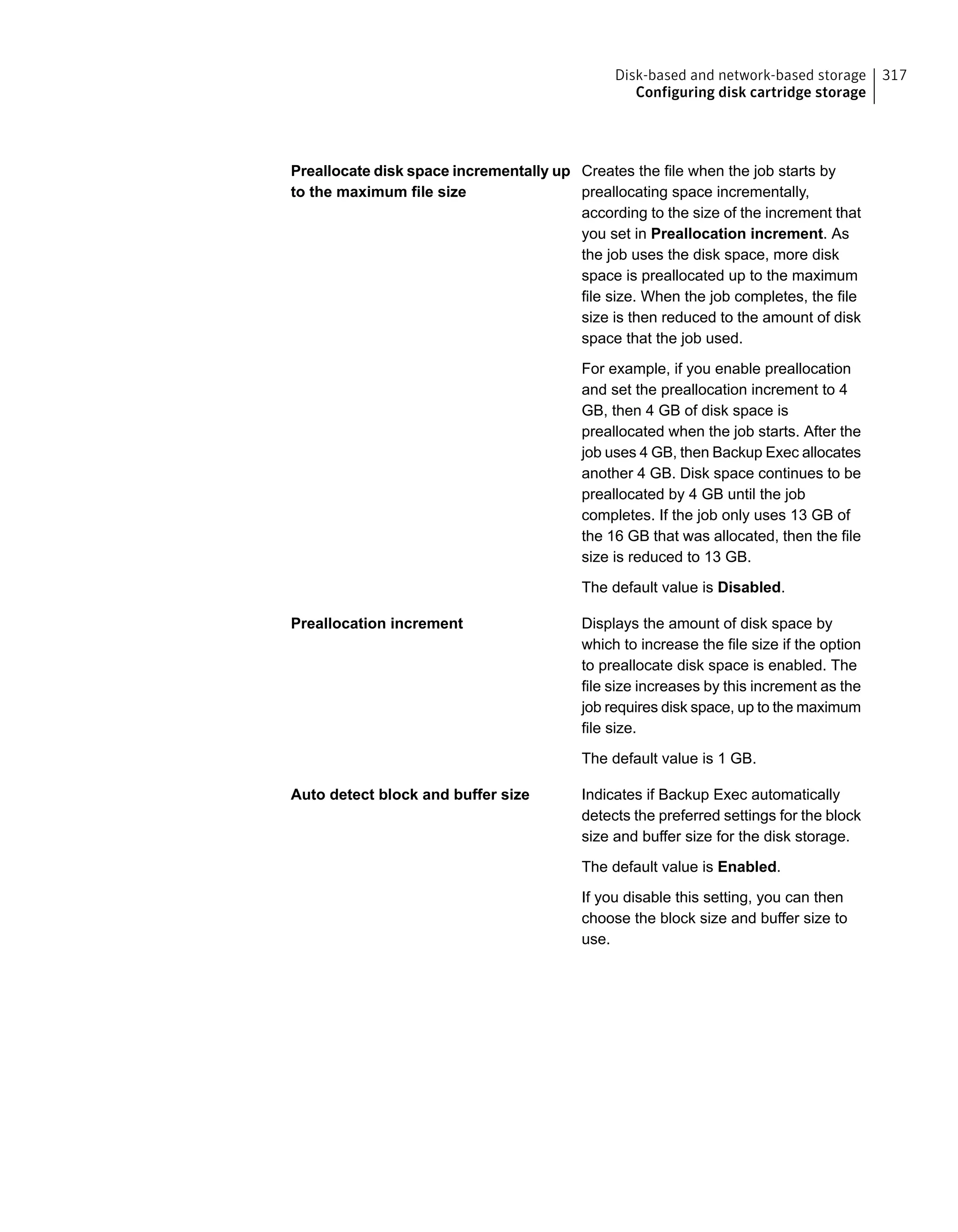 Creates the file when the job starts by
preallocating space incrementally,
according to the size of the increment that
you set in Preallocation increment. As
the job uses the disk space, more disk
space is preallocated up to the maximum
file size. When the job completes, the file
size is then reduced to the amount of disk
space that the job used.
For example, if you enable preallocation
and set the preallocation increment to 4
GB, then 4 GB of disk space is
preallocated when the job starts. After the
job uses 4 GB, then Backup Exec allocates
another 4 GB. Disk space continues to be
preallocated by 4 GB until the job
completes. If the job only uses 13 GB of
the 16 GB that was allocated, then the file
size is reduced to 13 GB.
The default value is Disabled.
Preallocate disk space incrementally up
to the maximum file size
Displays the amount of disk space by
which to increase the file size if the option
to preallocate disk space is enabled. The
file size increases by this increment as the
job requires disk space, up to the maximum
file size.
The default value is 1 GB.
Preallocation increment
Indicates if Backup Exec automatically
detects the preferred settings for the block
size and buffer size for the disk storage.
The default value is Enabled.
If you disable this setting, you can then
choose the block size and buffer size to
use.
Auto detect block and buffer size
317Disk-based and network-based storage
Configuring disk cartridge storage
 