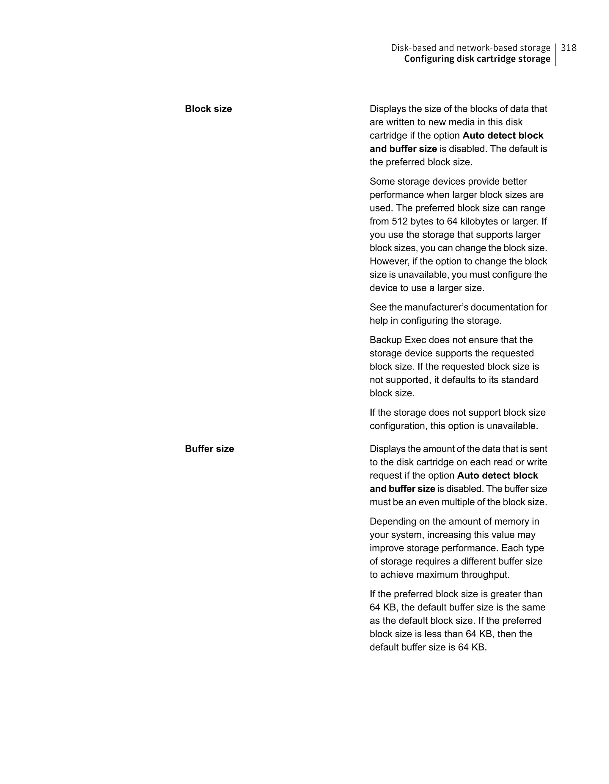 Displays the size of the blocks of data that
are written to new media in this disk
cartridge if the option Auto detect block
and buffer size is disabled. The default is
the preferred block size.
Some storage devices provide better
performance when larger block sizes are
used. The preferred block size can range
from 512 bytes to 64 kilobytes or larger. If
you use the storage that supports larger
block sizes, you can change the block size.
However, if the option to change the block
size is unavailable, you must configure the
device to use a larger size.
See the manufacturer’s documentation for
help in configuring the storage.
Backup Exec does not ensure that the
storage device supports the requested
block size. If the requested block size is
not supported, it defaults to its standard
block size.
If the storage does not support block size
configuration, this option is unavailable.
Block size
Displays the amount of the data that is sent
to the disk cartridge on each read or write
request if the option Auto detect block
and buffer size is disabled. The buffer size
must be an even multiple of the block size.
Depending on the amount of memory in
your system, increasing this value may
improve storage performance. Each type
of storage requires a different buffer size
to achieve maximum throughput.
If the preferred block size is greater than
64 KB, the default buffer size is the same
as the default block size. If the preferred
block size is less than 64 KB, then the
default buffer size is 64 KB.
Buffer size
318Disk-based and network-based storage
Configuring disk cartridge storage
 