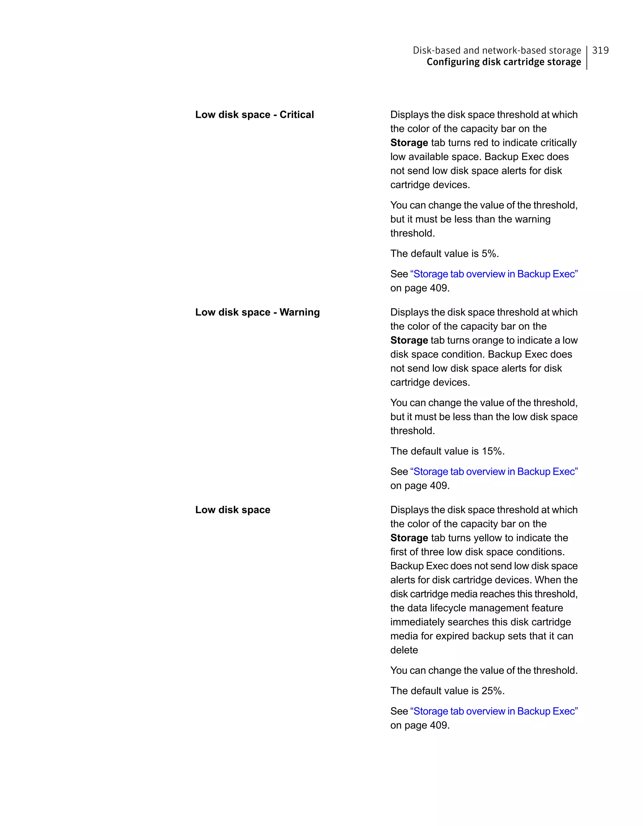 Displays the disk space threshold at which
the color of the capacity bar on the
Storage tab turns red to indicate critically
low available space. Backup Exec does
not send low disk space alerts for disk
cartridge devices.
You can change the value of the threshold,
but it must be less than the warning
threshold.
The default value is 5%.
See “Storage tab overview in Backup Exec”
on page 409.
Low disk space - Critical
Displays the disk space threshold at which
the color of the capacity bar on the
Storage tab turns orange to indicate a low
disk space condition. Backup Exec does
not send low disk space alerts for disk
cartridge devices.
You can change the value of the threshold,
but it must be less than the low disk space
threshold.
The default value is 15%.
See “Storage tab overview in Backup Exec”
on page 409.
Low disk space - Warning
Displays the disk space threshold at which
the color of the capacity bar on the
Storage tab turns yellow to indicate the
first of three low disk space conditions.
Backup Exec does not send low disk space
alerts for disk cartridge devices. When the
disk cartridge media reaches this threshold,
the data lifecycle management feature
immediately searches this disk cartridge
media for expired backup sets that it can
delete
You can change the value of the threshold.
The default value is 25%.
See “Storage tab overview in Backup Exec”
on page 409.
Low disk space
319Disk-based and network-based storage
Configuring disk cartridge storage
 