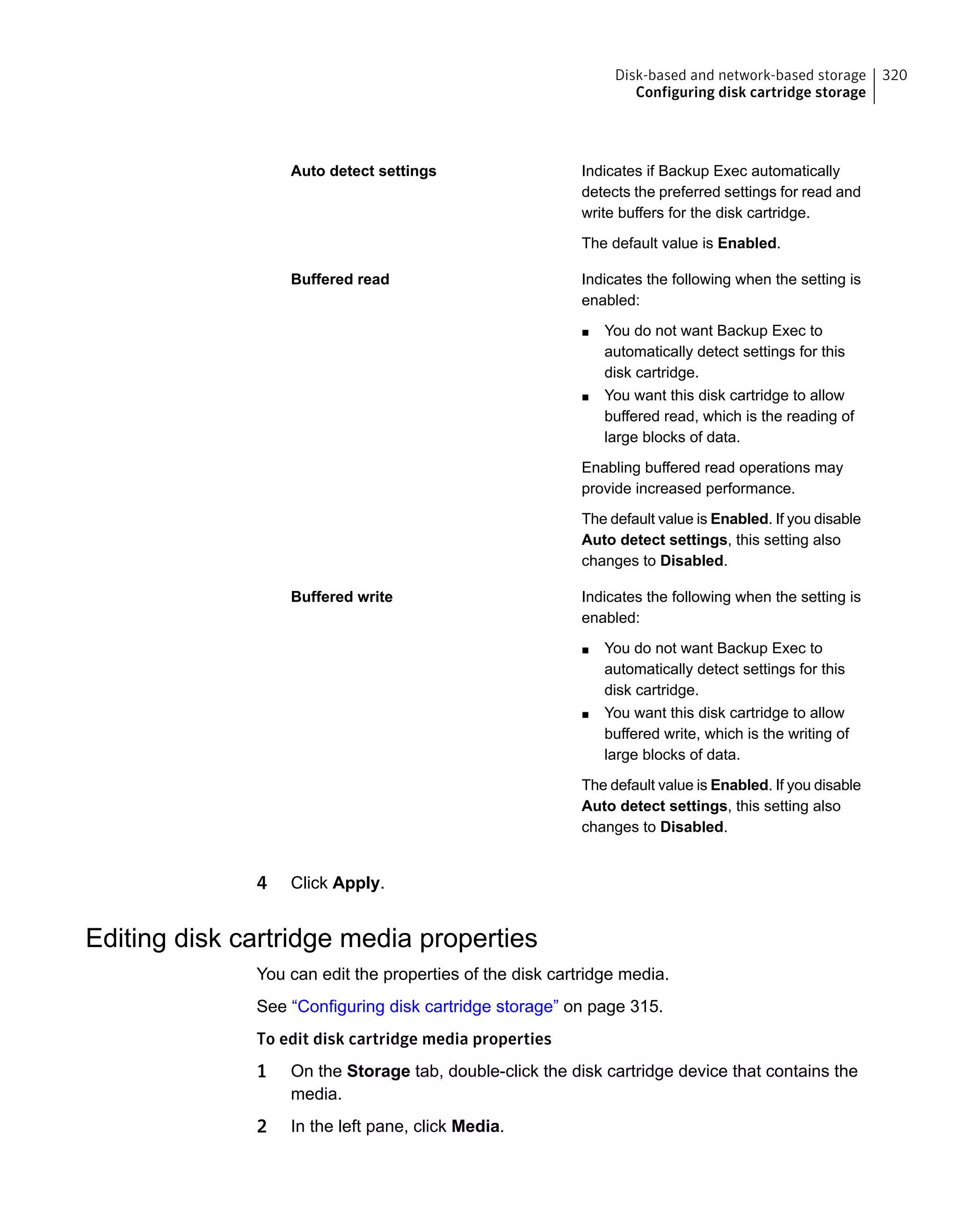 Indicates if Backup Exec automatically
detects the preferred settings for read and
write buffers for the disk cartridge.
The default value is Enabled.
Auto detect settings
Indicates the following when the setting is
enabled:
■ You do not want Backup Exec to
automatically detect settings for this
disk cartridge.
■ You want this disk cartridge to allow
buffered read, which is the reading of
large blocks of data.
Enabling buffered read operations may
provide increased performance.
The default value is Enabled. If you disable
Auto detect settings, this setting also
changes to Disabled.
Buffered read
Indicates the following when the setting is
enabled:
■ You do not want Backup Exec to
automatically detect settings for this
disk cartridge.
■ You want this disk cartridge to allow
buffered write, which is the writing of
large blocks of data.
The default value is Enabled. If you disable
Auto detect settings, this setting also
changes to Disabled.
Buffered write
4 Click Apply.
Editing disk cartridge media properties
You can edit the properties of the disk cartridge media.
See “Configuring disk cartridge storage” on page 315.
To edit disk cartridge media properties
1 On the Storage tab, double-click the disk cartridge device that contains the
media.
2 In the left pane, click Media.
320Disk-based and network-based storage
Configuring disk cartridge storage
 