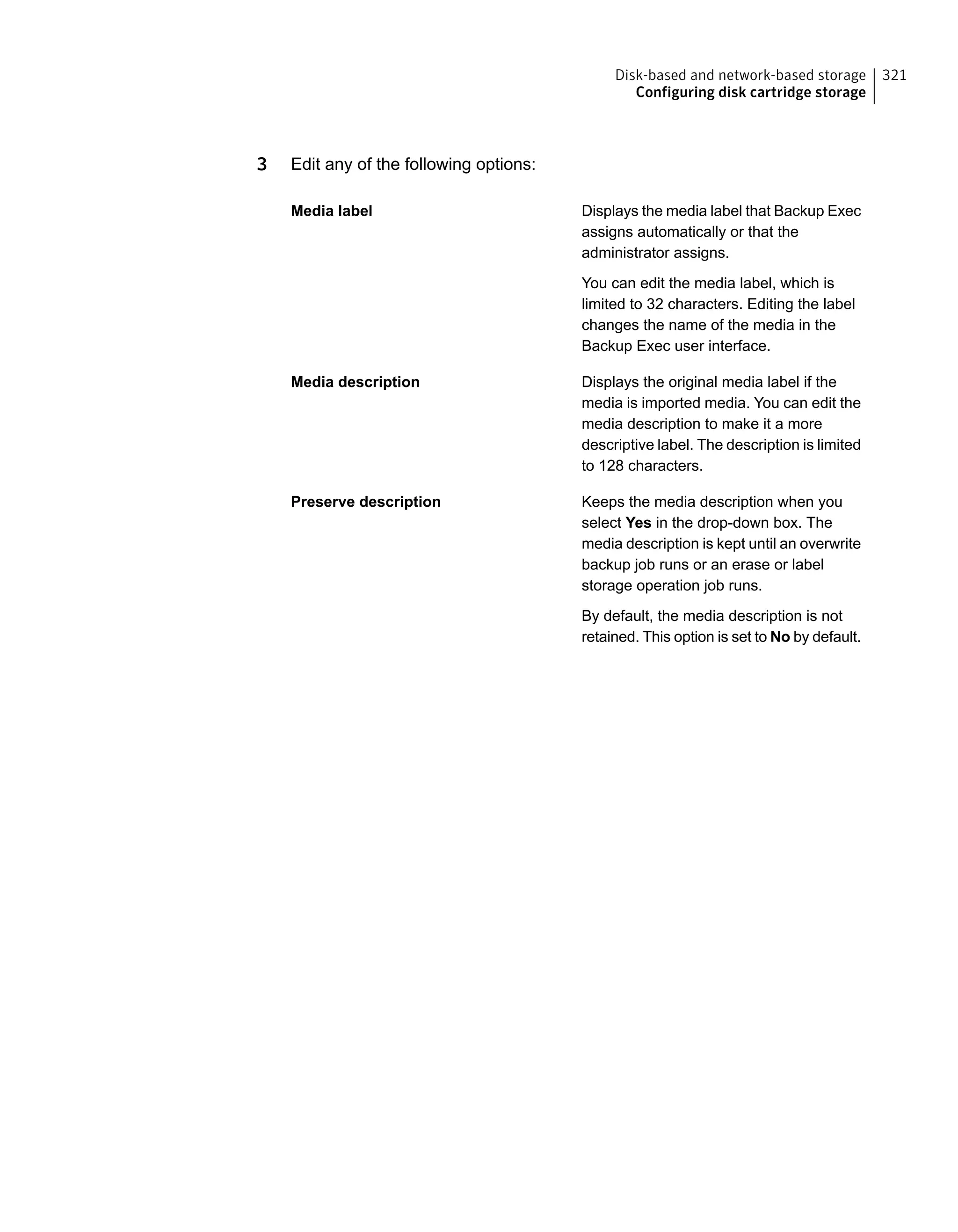 3 Edit any of the following options:
Displays the media label that Backup Exec
assigns automatically or that the
administrator assigns.
Media label
You can edit the media label, which is
limited to 32 characters. Editing the label
changes the name of the media in the
Backup Exec user interface.
Displays the original media label if the
media is imported media. You can edit the
Media description
media description to make it a more
descriptive label. The description is limited
to 128 characters.
Keeps the media description when you
select Yes in the drop-down box. The
Preserve description
media description is kept until an overwrite
backup job runs or an erase or label
storage operation job runs.
By default, the media description is not
retained. This option is set to No by default.
321Disk-based and network-based storage
Configuring disk cartridge storage
 