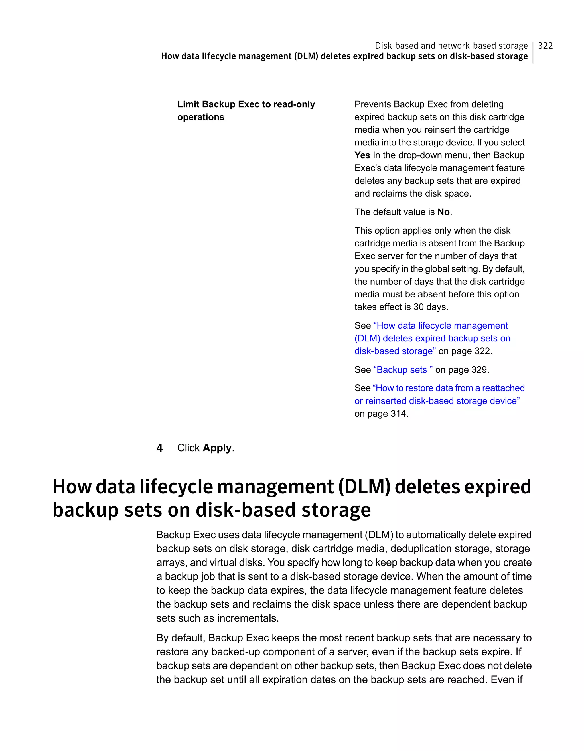 Prevents Backup Exec from deleting
expired backup sets on this disk cartridge
media when you reinsert the cartridge
media into the storage device. If you select
Yes in the drop-down menu, then Backup
Exec's data lifecycle management feature
deletes any backup sets that are expired
and reclaims the disk space.
The default value is No.
This option applies only when the disk
cartridge media is absent from the Backup
Exec server for the number of days that
you specify in the global setting. By default,
the number of days that the disk cartridge
media must be absent before this option
takes effect is 30 days.
See “How data lifecycle management
(DLM) deletes expired backup sets on
disk-based storage” on page 322.
See “Backup sets ” on page 329.
See “How to restore data from a reattached
or reinserted disk-based storage device”
on page 314.
Limit Backup Exec to read-only
operations
4 Click Apply.
Howdatalifecyclemanagement(DLM)deletesexpired
backup sets on disk-based storage
Backup Exec uses data lifecycle management (DLM) to automatically delete expired
backup sets on disk storage, disk cartridge media, deduplication storage, storage
arrays, and virtual disks. You specify how long to keep backup data when you create
a backup job that is sent to a disk-based storage device. When the amount of time
to keep the backup data expires, the data lifecycle management feature deletes
the backup sets and reclaims the disk space unless there are dependent backup
sets such as incrementals.
By default, Backup Exec keeps the most recent backup sets that are necessary to
restore any backed-up component of a server, even if the backup sets expire. If
backup sets are dependent on other backup sets, then Backup Exec does not delete
the backup set until all expiration dates on the backup sets are reached. Even if
322Disk-based and network-based storage
How data lifecycle management (DLM) deletes expired backup sets on disk-based storage
 