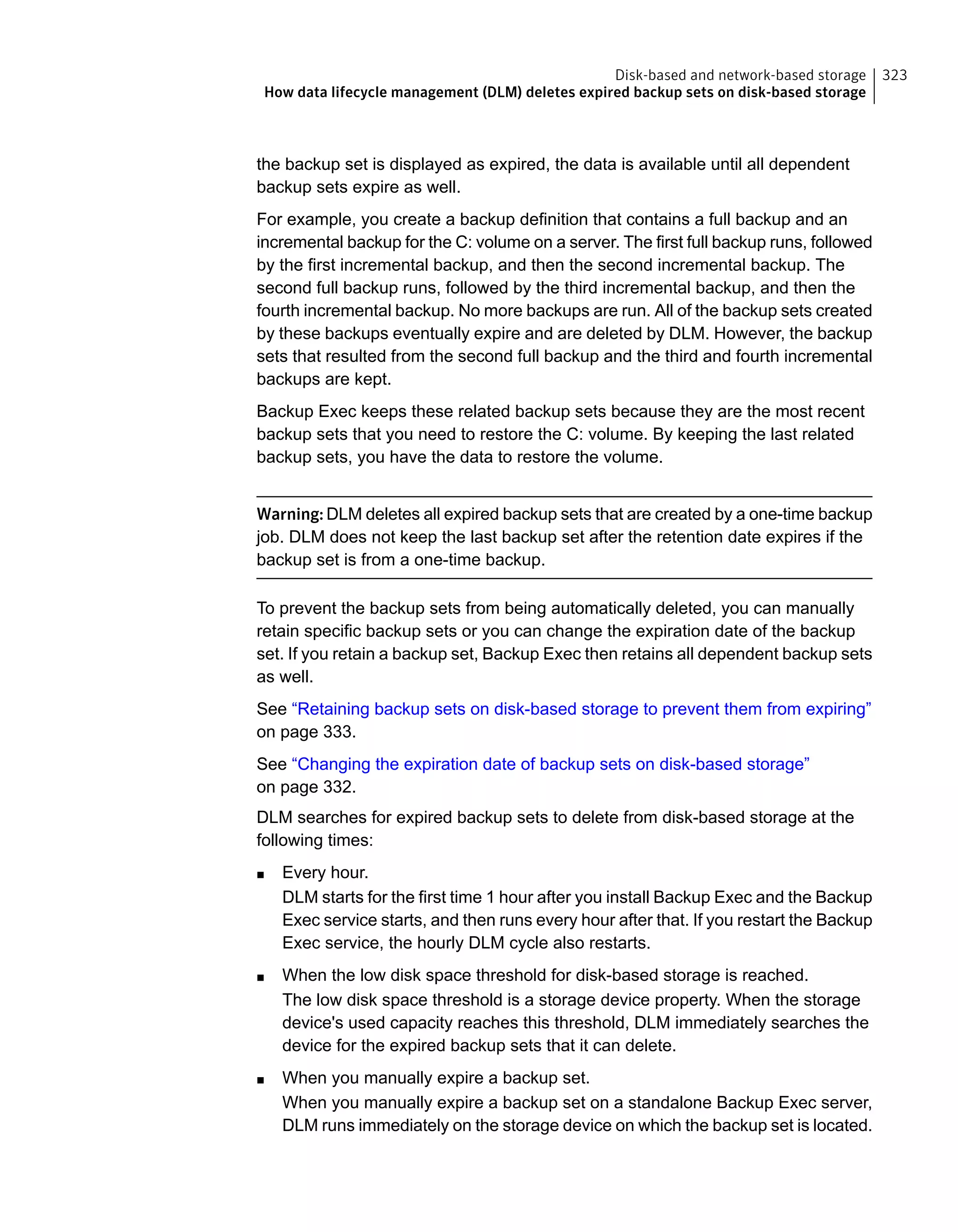 the backup set is displayed as expired, the data is available until all dependent
backup sets expire as well.
For example, you create a backup definition that contains a full backup and an
incremental backup for the C: volume on a server. The first full backup runs, followed
by the first incremental backup, and then the second incremental backup. The
second full backup runs, followed by the third incremental backup, and then the
fourth incremental backup. No more backups are run. All of the backup sets created
by these backups eventually expire and are deleted by DLM. However, the backup
sets that resulted from the second full backup and the third and fourth incremental
backups are kept.
Backup Exec keeps these related backup sets because they are the most recent
backup sets that you need to restore the C: volume. By keeping the last related
backup sets, you have the data to restore the volume.
Warning: DLM deletes all expired backup sets that are created by a one-time backup
job. DLM does not keep the last backup set after the retention date expires if the
backup set is from a one-time backup.
To prevent the backup sets from being automatically deleted, you can manually
retain specific backup sets or you can change the expiration date of the backup
set. If you retain a backup set, Backup Exec then retains all dependent backup sets
as well.
See “Retaining backup sets on disk-based storage to prevent them from expiring”
on page 333.
See “Changing the expiration date of backup sets on disk-based storage”
on page 332.
DLM searches for expired backup sets to delete from disk-based storage at the
following times:
■ Every hour.
DLM starts for the first time 1 hour after you install Backup Exec and the Backup
Exec service starts, and then runs every hour after that. If you restart the Backup
Exec service, the hourly DLM cycle also restarts.
■ When the low disk space threshold for disk-based storage is reached.
The low disk space threshold is a storage device property. When the storage
device's used capacity reaches this threshold, DLM immediately searches the
device for the expired backup sets that it can delete.
■ When you manually expire a backup set.
When you manually expire a backup set on a standalone Backup Exec server,
DLM runs immediately on the storage device on which the backup set is located.
323Disk-based and network-based storage
How data lifecycle management (DLM) deletes expired backup sets on disk-based storage
 