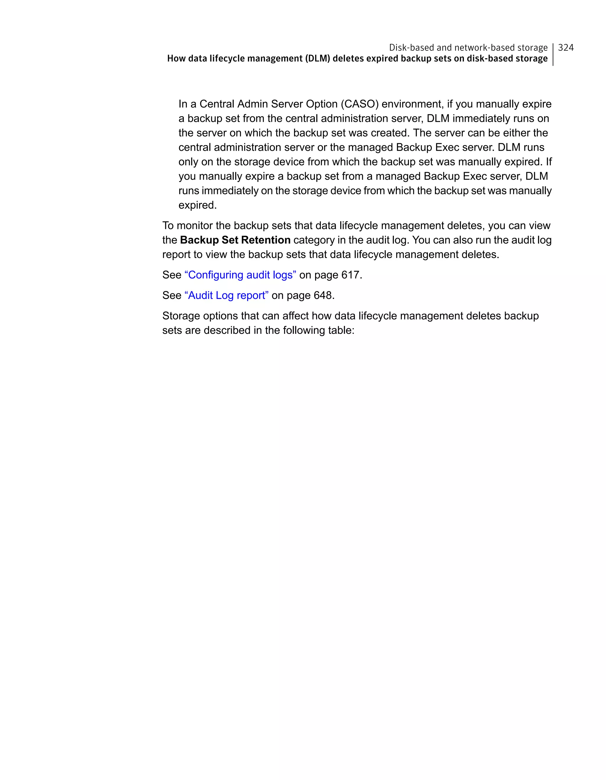 In a Central Admin Server Option (CASO) environment, if you manually expire
a backup set from the central administration server, DLM immediately runs on
the server on which the backup set was created. The server can be either the
central administration server or the managed Backup Exec server. DLM runs
only on the storage device from which the backup set was manually expired. If
you manually expire a backup set from a managed Backup Exec server, DLM
runs immediately on the storage device from which the backup set was manually
expired.
To monitor the backup sets that data lifecycle management deletes, you can view
the Backup Set Retention category in the audit log. You can also run the audit log
report to view the backup sets that data lifecycle management deletes.
See “Configuring audit logs” on page 617.
See “Audit Log report” on page 648.
Storage options that can affect how data lifecycle management deletes backup
sets are described in the following table:
324Disk-based and network-based storage
How data lifecycle management (DLM) deletes expired backup sets on disk-based storage
 