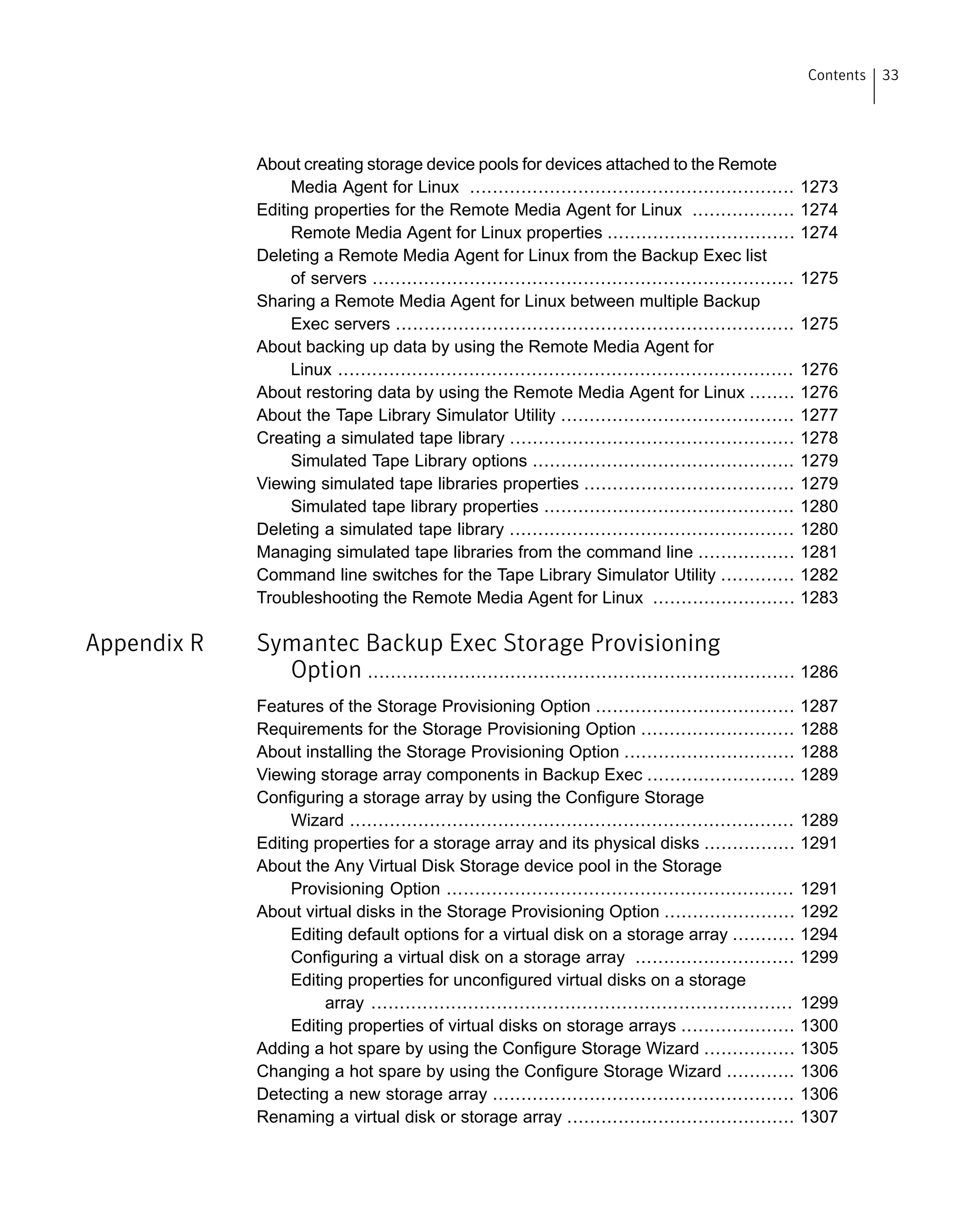 About creating storage device pools for devices attached to the Remote
Media Agent for Linux ......................................................... 1273
Editing properties for the Remote Media Agent for Linux .................. 1274
Remote Media Agent for Linux properties ................................. 1274
Deleting a Remote Media Agent for Linux from the Backup Exec list
of servers .......................................................................... 1275
Sharing a Remote Media Agent for Linux between multiple Backup
Exec servers ...................................................................... 1275
About backing up data by using the Remote Media Agent for
Linux ................................................................................ 1276
About restoring data by using the Remote Media Agent for Linux ........ 1276
About the Tape Library Simulator Utility ......................................... 1277
Creating a simulated tape library .................................................. 1278
Simulated Tape Library options .............................................. 1279
Viewing simulated tape libraries properties ..................................... 1279
Simulated tape library properties ............................................ 1280
Deleting a simulated tape library .................................................. 1280
Managing simulated tape libraries from the command line ................. 1281
Command line switches for the Tape Library Simulator Utility ............. 1282
Troubleshooting the Remote Media Agent for Linux ......................... 1283
Appendix R Symantec Backup Exec Storage Provisioning
Option ........................................................................... 1286
Features of the Storage Provisioning Option ................................... 1287
Requirements for the Storage Provisioning Option ........................... 1288
About installing the Storage Provisioning Option .............................. 1288
Viewing storage array components in Backup Exec .......................... 1289
Configuring a storage array by using the Configure Storage
Wizard .............................................................................. 1289
Editing properties for a storage array and its physical disks ................ 1291
About the Any Virtual Disk Storage device pool in the Storage
Provisioning Option ............................................................. 1291
About virtual disks in the Storage Provisioning Option ....................... 1292
Editing default options for a virtual disk on a storage array ........... 1294
Configuring a virtual disk on a storage array ............................ 1299
Editing properties for unconfigured virtual disks on a storage
array .......................................................................... 1299
Editing properties of virtual disks on storage arrays .................... 1300
Adding a hot spare by using the Configure Storage Wizard ................ 1305
Changing a hot spare by using the Configure Storage Wizard ............ 1306
Detecting a new storage array ..................................................... 1306
Renaming a virtual disk or storage array ........................................ 1307
33Contents
 