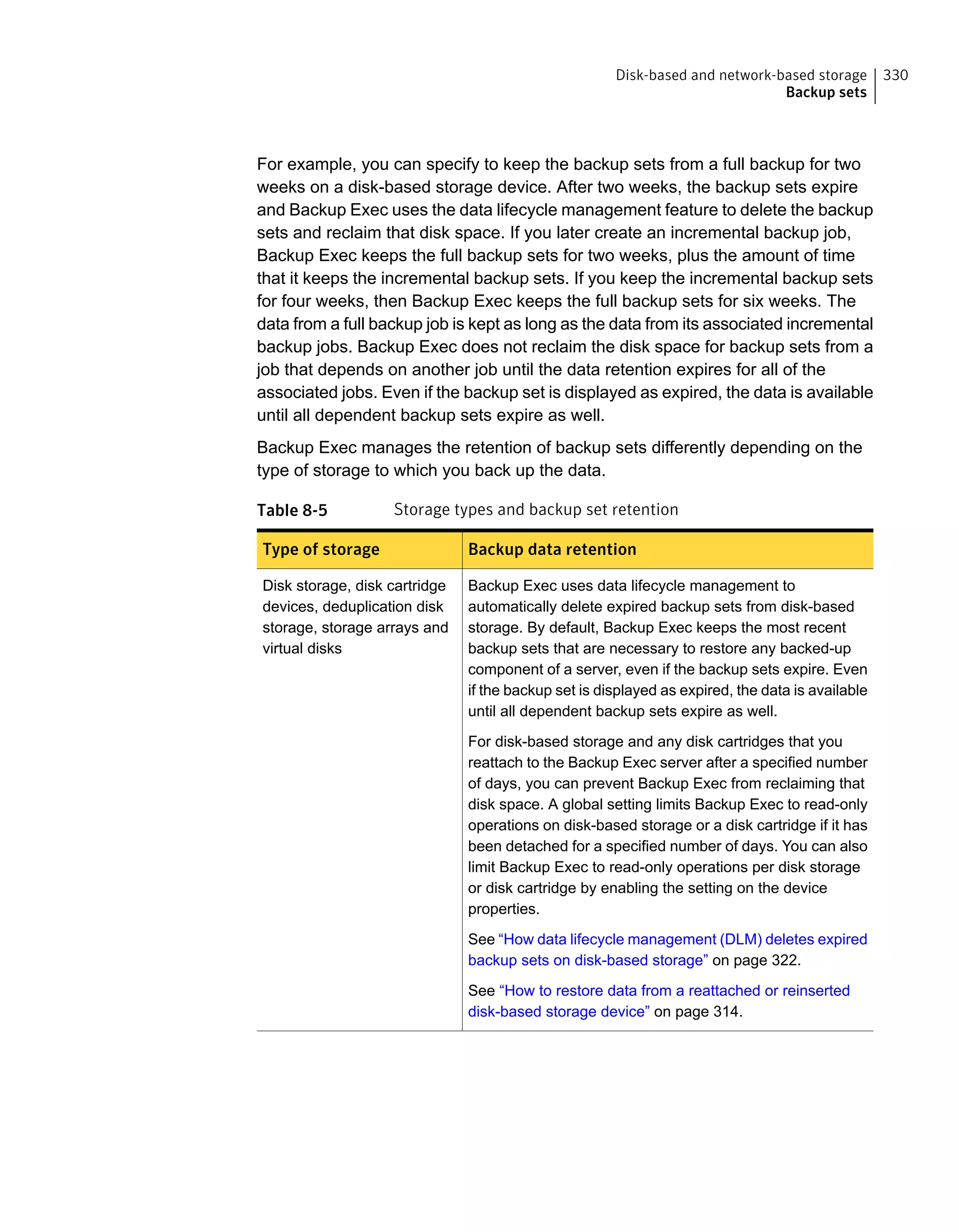 For example, you can specify to keep the backup sets from a full backup for two
weeks on a disk-based storage device. After two weeks, the backup sets expire
and Backup Exec uses the data lifecycle management feature to delete the backup
sets and reclaim that disk space. If you later create an incremental backup job,
Backup Exec keeps the full backup sets for two weeks, plus the amount of time
that it keeps the incremental backup sets. If you keep the incremental backup sets
for four weeks, then Backup Exec keeps the full backup sets for six weeks. The
data from a full backup job is kept as long as the data from its associated incremental
backup jobs. Backup Exec does not reclaim the disk space for backup sets from a
job that depends on another job until the data retention expires for all of the
associated jobs. Even if the backup set is displayed as expired, the data is available
until all dependent backup sets expire as well.
Backup Exec manages the retention of backup sets differently depending on the
type of storage to which you back up the data.
Table 8-5 Storage types and backup set retention
Backup data retentionType of storage
Backup Exec uses data lifecycle management to
automatically delete expired backup sets from disk-based
storage. By default, Backup Exec keeps the most recent
backup sets that are necessary to restore any backed-up
component of a server, even if the backup sets expire. Even
if the backup set is displayed as expired, the data is available
until all dependent backup sets expire as well.
For disk-based storage and any disk cartridges that you
reattach to the Backup Exec server after a specified number
of days, you can prevent Backup Exec from reclaiming that
disk space. A global setting limits Backup Exec to read-only
operations on disk-based storage or a disk cartridge if it has
been detached for a specified number of days. You can also
limit Backup Exec to read-only operations per disk storage
or disk cartridge by enabling the setting on the device
properties.
See “How data lifecycle management (DLM) deletes expired
backup sets on disk-based storage” on page 322.
See “How to restore data from a reattached or reinserted
disk-based storage device” on page 314.
Disk storage, disk cartridge
devices, deduplication disk
storage, storage arrays and
virtual disks
330Disk-based and network-based storage
Backup sets
 