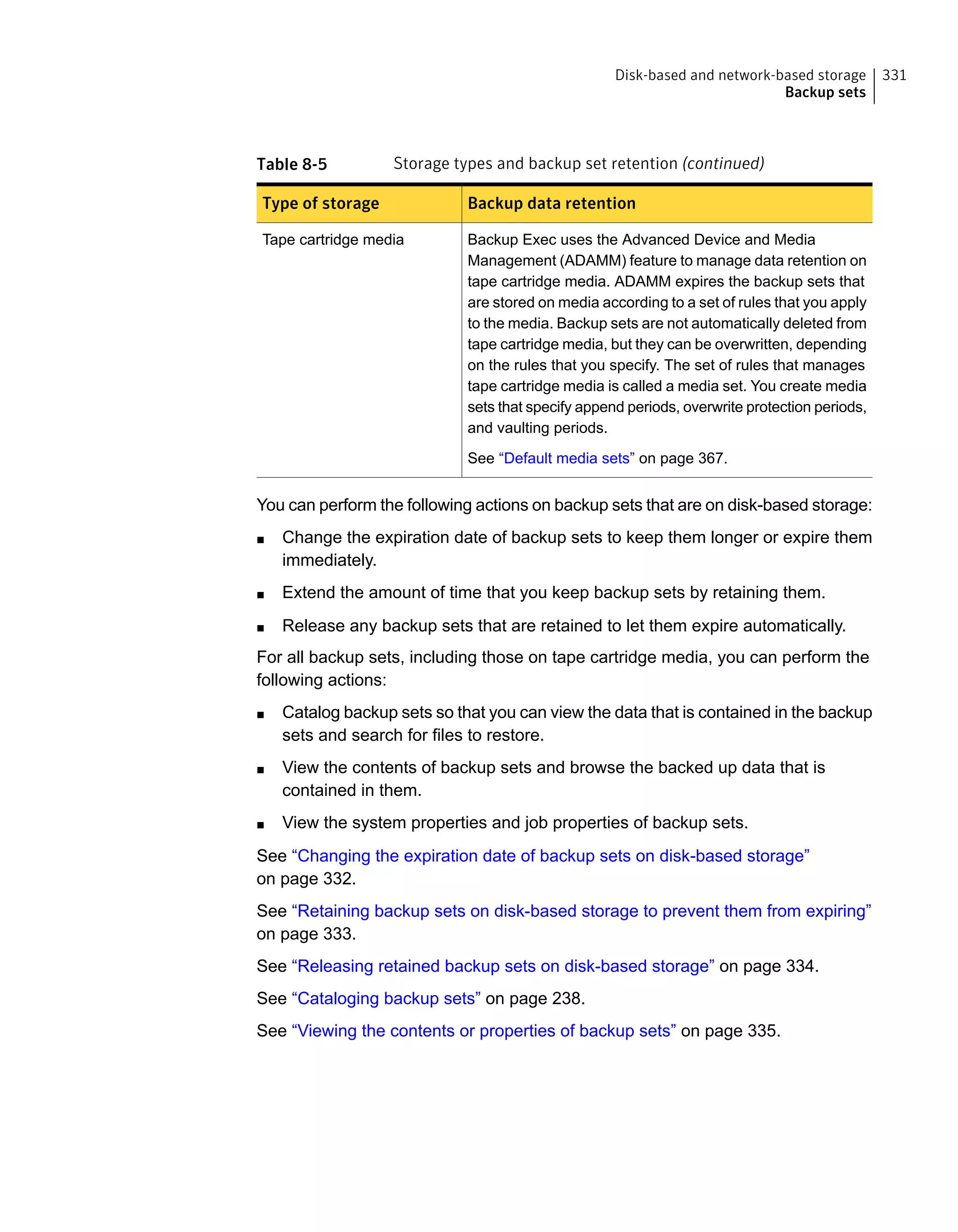 Table 8-5 Storage types and backup set retention (continued)
Backup data retentionType of storage
Backup Exec uses the Advanced Device and Media
Management (ADAMM) feature to manage data retention on
tape cartridge media. ADAMM expires the backup sets that
are stored on media according to a set of rules that you apply
to the media. Backup sets are not automatically deleted from
tape cartridge media, but they can be overwritten, depending
on the rules that you specify. The set of rules that manages
tape cartridge media is called a media set. You create media
sets that specify append periods, overwrite protection periods,
and vaulting periods.
See “Default media sets” on page 367.
Tape cartridge media
You can perform the following actions on backup sets that are on disk-based storage:
■ Change the expiration date of backup sets to keep them longer or expire them
immediately.
■ Extend the amount of time that you keep backup sets by retaining them.
■ Release any backup sets that are retained to let them expire automatically.
For all backup sets, including those on tape cartridge media, you can perform the
following actions:
■ Catalog backup sets so that you can view the data that is contained in the backup
sets and search for files to restore.
■ View the contents of backup sets and browse the backed up data that is
contained in them.
■ View the system properties and job properties of backup sets.
See “Changing the expiration date of backup sets on disk-based storage”
on page 332.
See “Retaining backup sets on disk-based storage to prevent them from expiring”
on page 333.
See “Releasing retained backup sets on disk-based storage” on page 334.
See “Cataloging backup sets” on page 238.
See “Viewing the contents or properties of backup sets” on page 335.
331Disk-based and network-based storage
Backup sets
 