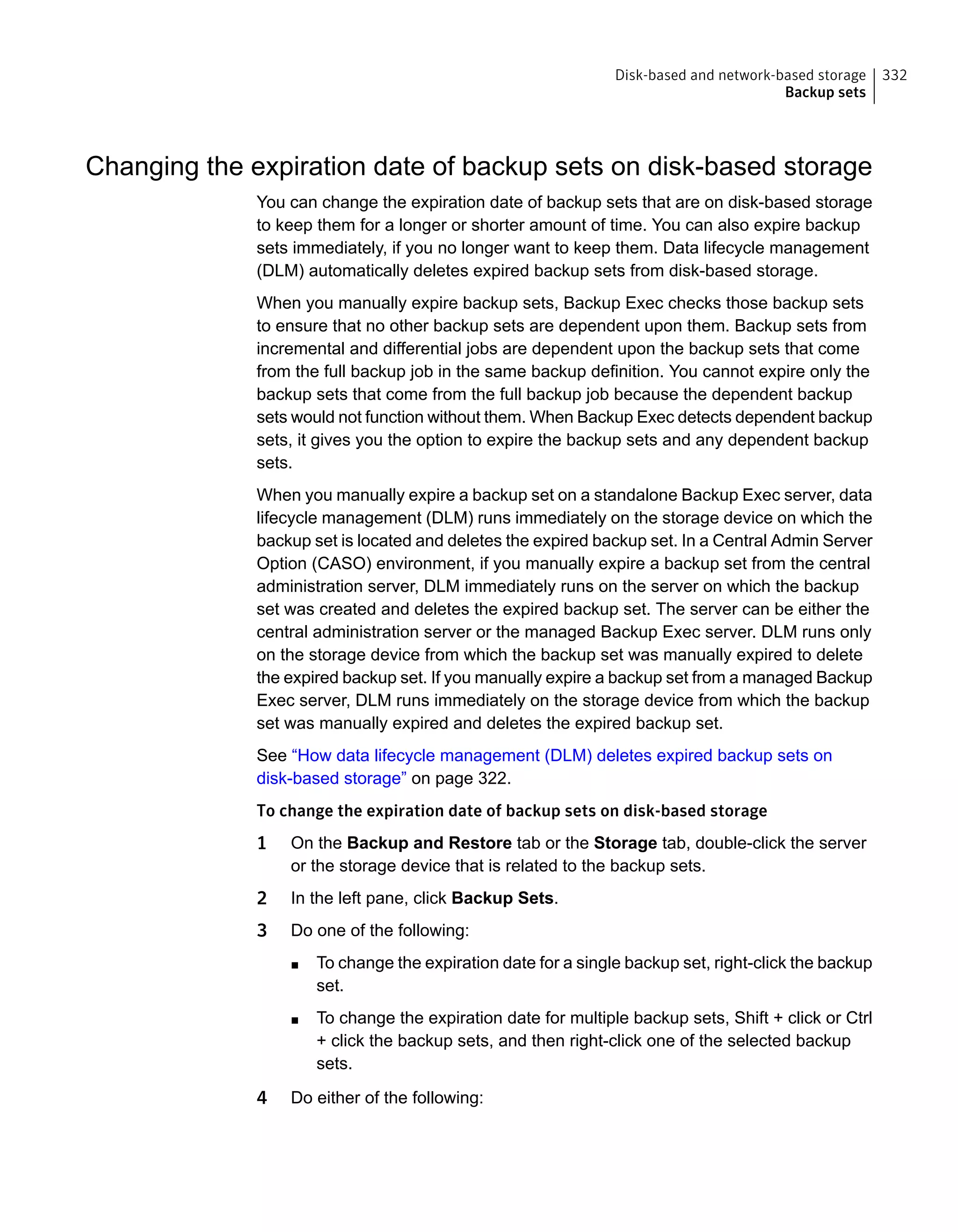 Changing the expiration date of backup sets on disk-based storage
You can change the expiration date of backup sets that are on disk-based storage
to keep them for a longer or shorter amount of time. You can also expire backup
sets immediately, if you no longer want to keep them. Data lifecycle management
(DLM) automatically deletes expired backup sets from disk-based storage.
When you manually expire backup sets, Backup Exec checks those backup sets
to ensure that no other backup sets are dependent upon them. Backup sets from
incremental and differential jobs are dependent upon the backup sets that come
from the full backup job in the same backup definition. You cannot expire only the
backup sets that come from the full backup job because the dependent backup
sets would not function without them. When Backup Exec detects dependent backup
sets, it gives you the option to expire the backup sets and any dependent backup
sets.
When you manually expire a backup set on a standalone Backup Exec server, data
lifecycle management (DLM) runs immediately on the storage device on which the
backup set is located and deletes the expired backup set. In a Central Admin Server
Option (CASO) environment, if you manually expire a backup set from the central
administration server, DLM immediately runs on the server on which the backup
set was created and deletes the expired backup set. The server can be either the
central administration server or the managed Backup Exec server. DLM runs only
on the storage device from which the backup set was manually expired to delete
the expired backup set. If you manually expire a backup set from a managed Backup
Exec server, DLM runs immediately on the storage device from which the backup
set was manually expired and deletes the expired backup set.
See “How data lifecycle management (DLM) deletes expired backup sets on
disk-based storage” on page 322.
To change the expiration date of backup sets on disk-based storage
1 On the Backup and Restore tab or the Storage tab, double-click the server
or the storage device that is related to the backup sets.
2 In the left pane, click Backup Sets.
3 Do one of the following:
■ To change the expiration date for a single backup set, right-click the backup
set.
■ To change the expiration date for multiple backup sets, Shift + click or Ctrl
+ click the backup sets, and then right-click one of the selected backup
sets.
4 Do either of the following:
332Disk-based and network-based storage
Backup sets
 