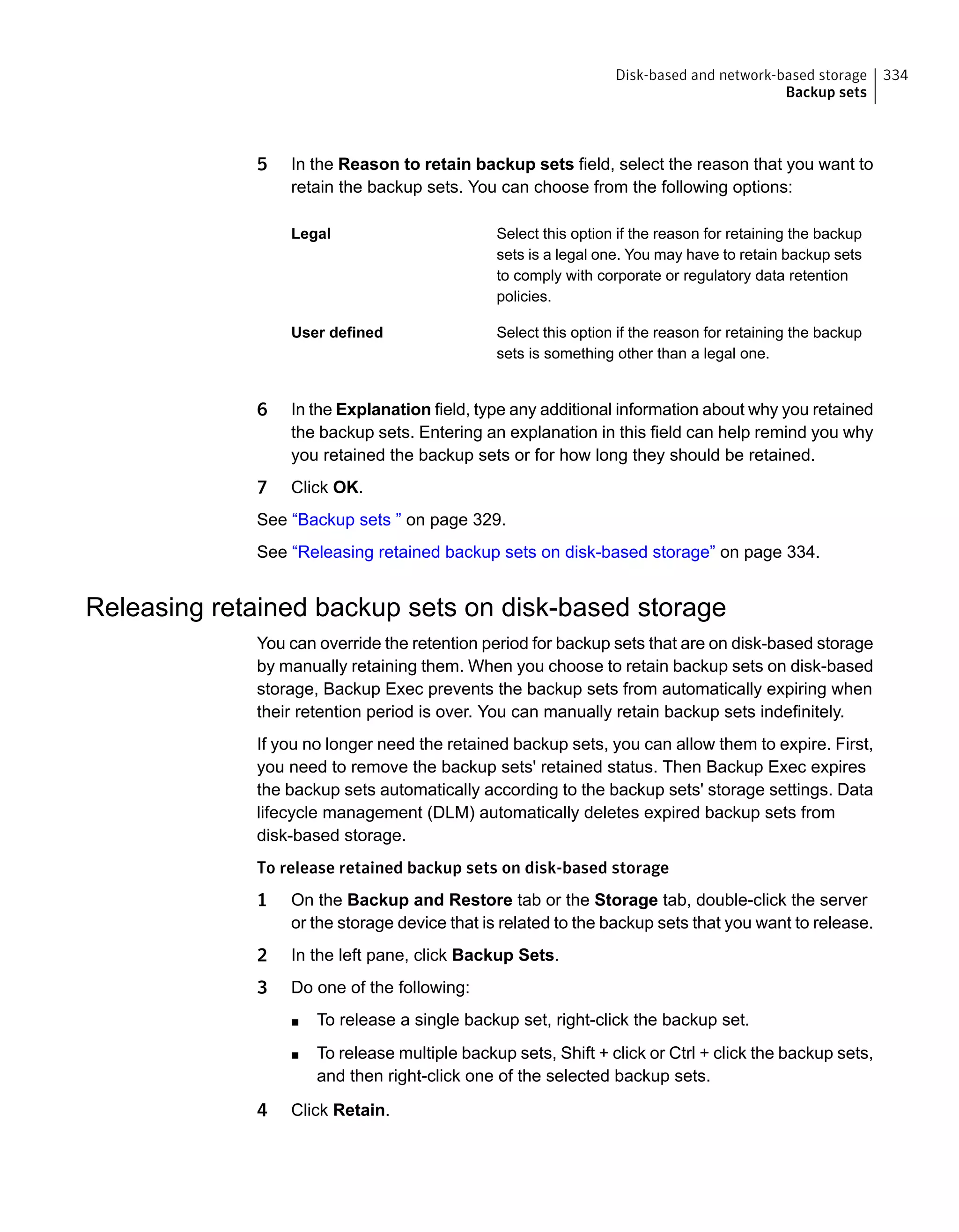 5 In the Reason to retain backup sets field, select the reason that you want to
retain the backup sets. You can choose from the following options:
Select this option if the reason for retaining the backup
sets is a legal one. You may have to retain backup sets
to comply with corporate or regulatory data retention
policies.
Legal
Select this option if the reason for retaining the backup
sets is something other than a legal one.
User defined
6 In the Explanation field, type any additional information about why you retained
the backup sets. Entering an explanation in this field can help remind you why
you retained the backup sets or for how long they should be retained.
7 Click OK.
See “Backup sets ” on page 329.
See “Releasing retained backup sets on disk-based storage” on page 334.
Releasing retained backup sets on disk-based storage
You can override the retention period for backup sets that are on disk-based storage
by manually retaining them. When you choose to retain backup sets on disk-based
storage, Backup Exec prevents the backup sets from automatically expiring when
their retention period is over. You can manually retain backup sets indefinitely.
If you no longer need the retained backup sets, you can allow them to expire. First,
you need to remove the backup sets' retained status. Then Backup Exec expires
the backup sets automatically according to the backup sets' storage settings. Data
lifecycle management (DLM) automatically deletes expired backup sets from
disk-based storage.
To release retained backup sets on disk-based storage
1 On the Backup and Restore tab or the Storage tab, double-click the server
or the storage device that is related to the backup sets that you want to release.
2 In the left pane, click Backup Sets.
3 Do one of the following:
■ To release a single backup set, right-click the backup set.
■ To release multiple backup sets, Shift + click or Ctrl + click the backup sets,
and then right-click one of the selected backup sets.
4 Click Retain.
334Disk-based and network-based storage
Backup sets
 