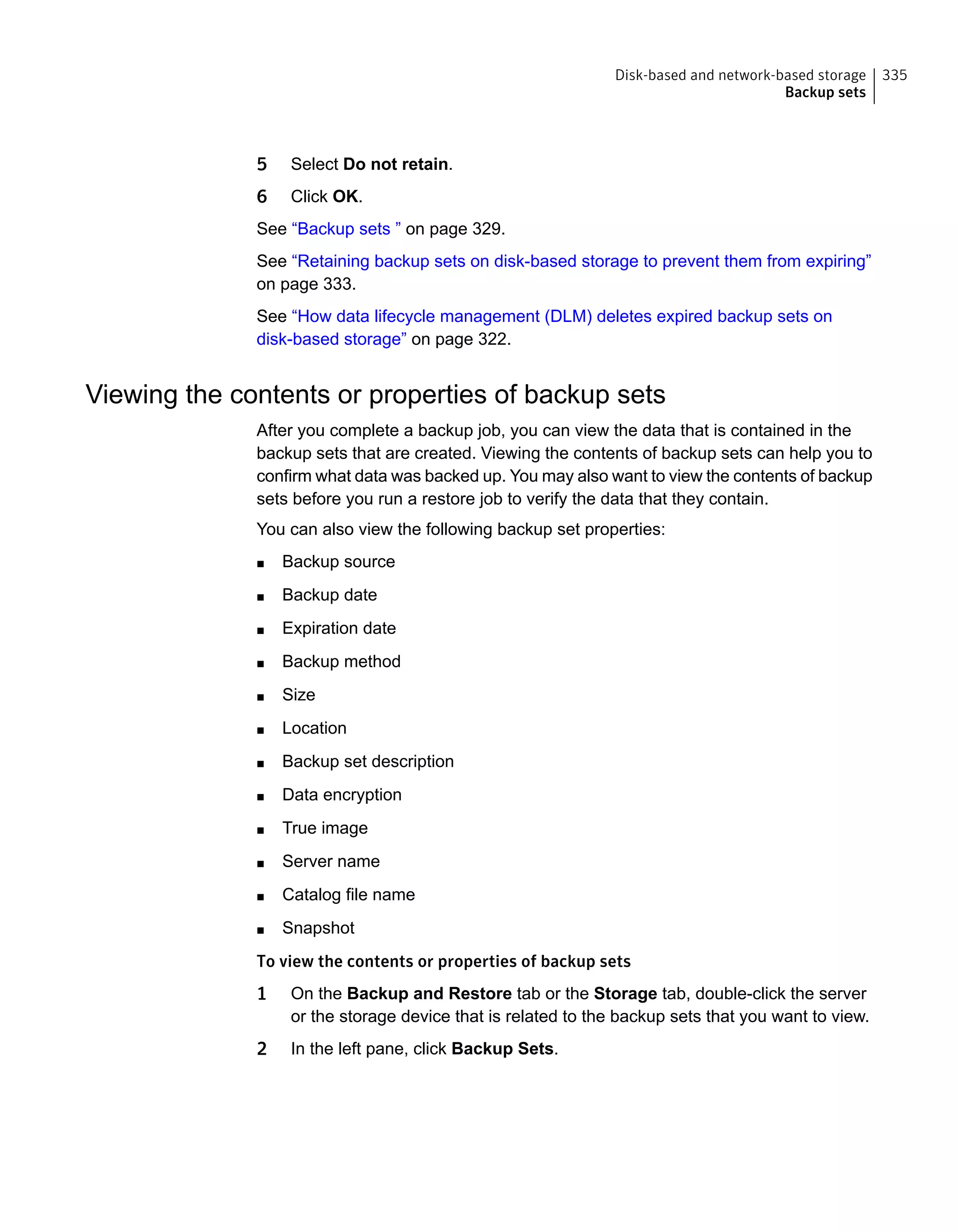 5 Select Do not retain.
6 Click OK.
See “Backup sets ” on page 329.
See “Retaining backup sets on disk-based storage to prevent them from expiring”
on page 333.
See “How data lifecycle management (DLM) deletes expired backup sets on
disk-based storage” on page 322.
Viewing the contents or properties of backup sets
After you complete a backup job, you can view the data that is contained in the
backup sets that are created. Viewing the contents of backup sets can help you to
confirm what data was backed up. You may also want to view the contents of backup
sets before you run a restore job to verify the data that they contain.
You can also view the following backup set properties:
■ Backup source
■ Backup date
■ Expiration date
■ Backup method
■ Size
■ Location
■ Backup set description
■ Data encryption
■ True image
■ Server name
■ Catalog file name
■ Snapshot
To view the contents or properties of backup sets
1 On the Backup and Restore tab or the Storage tab, double-click the server
or the storage device that is related to the backup sets that you want to view.
2 In the left pane, click Backup Sets.
335Disk-based and network-based storage
Backup sets
 