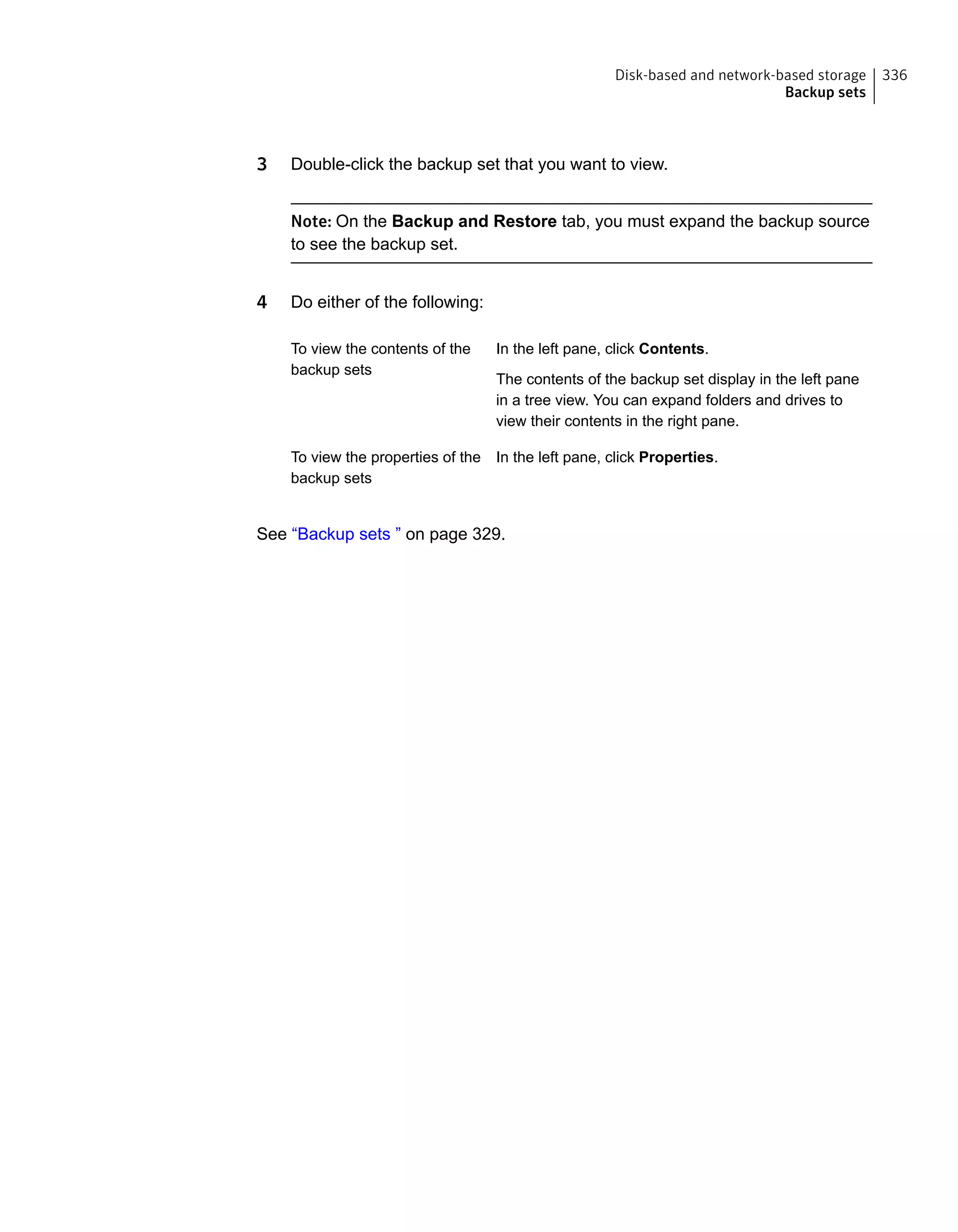 3 Double-click the backup set that you want to view.
Note: On the Backup and Restore tab, you must expand the backup source
to see the backup set.
4 Do either of the following:
In the left pane, click Contents.
The contents of the backup set display in the left pane
in a tree view. You can expand folders and drives to
view their contents in the right pane.
To view the contents of the
backup sets
In the left pane, click Properties.To view the properties of the
backup sets
See “Backup sets ” on page 329.
336Disk-based and network-based storage
Backup sets
 