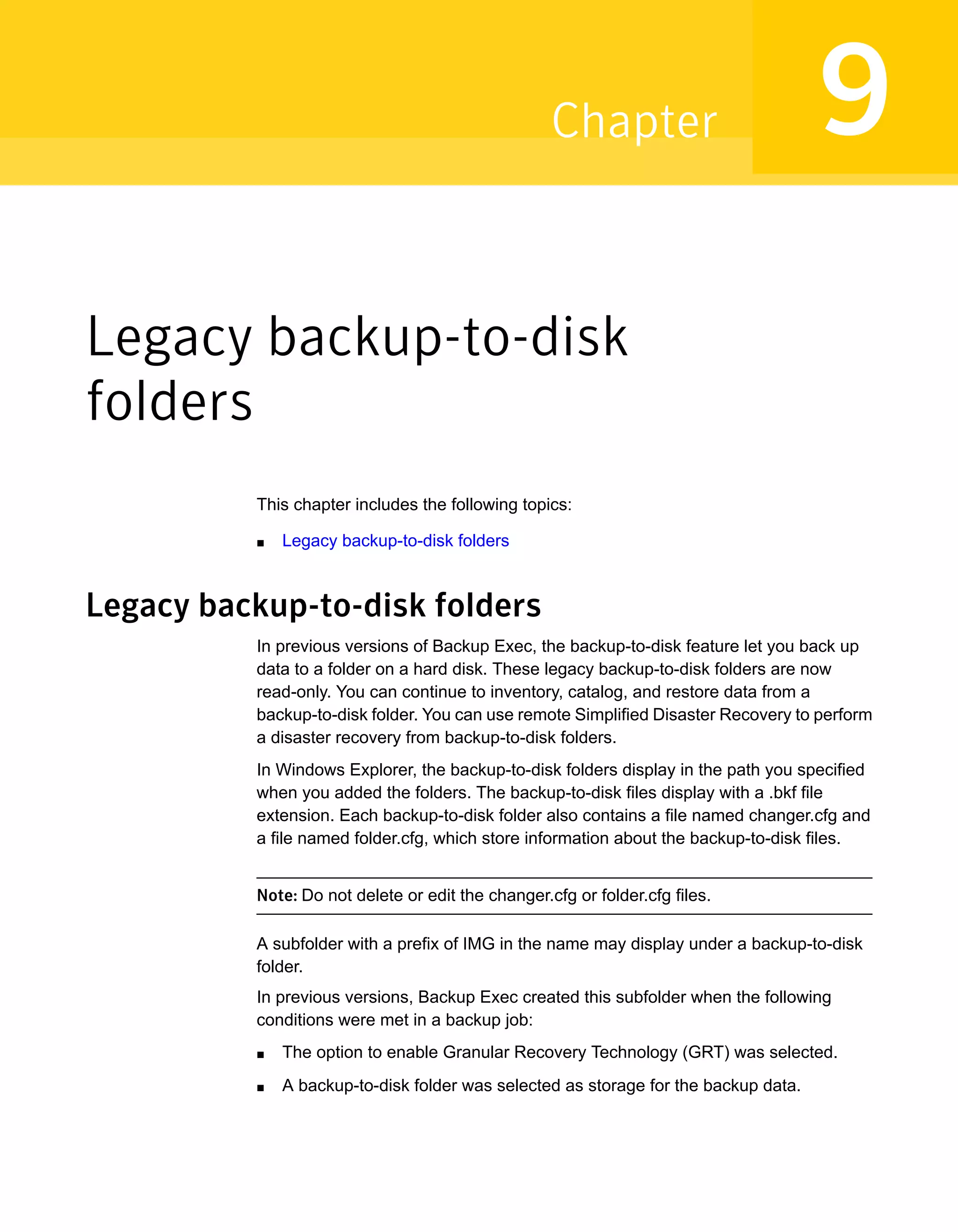 Legacy backup-to-disk
folders
This chapter includes the following topics:
■ Legacy backup-to-disk folders
Legacy backup-to-disk folders
In previous versions of Backup Exec, the backup-to-disk feature let you back up
data to a folder on a hard disk. These legacy backup-to-disk folders are now
read-only. You can continue to inventory, catalog, and restore data from a
backup-to-disk folder. You can use remote Simplified Disaster Recovery to perform
a disaster recovery from backup-to-disk folders.
In Windows Explorer, the backup-to-disk folders display in the path you specified
when you added the folders. The backup-to-disk files display with a .bkf file
extension. Each backup-to-disk folder also contains a file named changer.cfg and
a file named folder.cfg, which store information about the backup-to-disk files.
Note: Do not delete or edit the changer.cfg or folder.cfg files.
A subfolder with a prefix of IMG in the name may display under a backup-to-disk
folder.
In previous versions, Backup Exec created this subfolder when the following
conditions were met in a backup job:
■ The option to enable Granular Recovery Technology (GRT) was selected.
■ A backup-to-disk folder was selected as storage for the backup data.
9Chapter
 