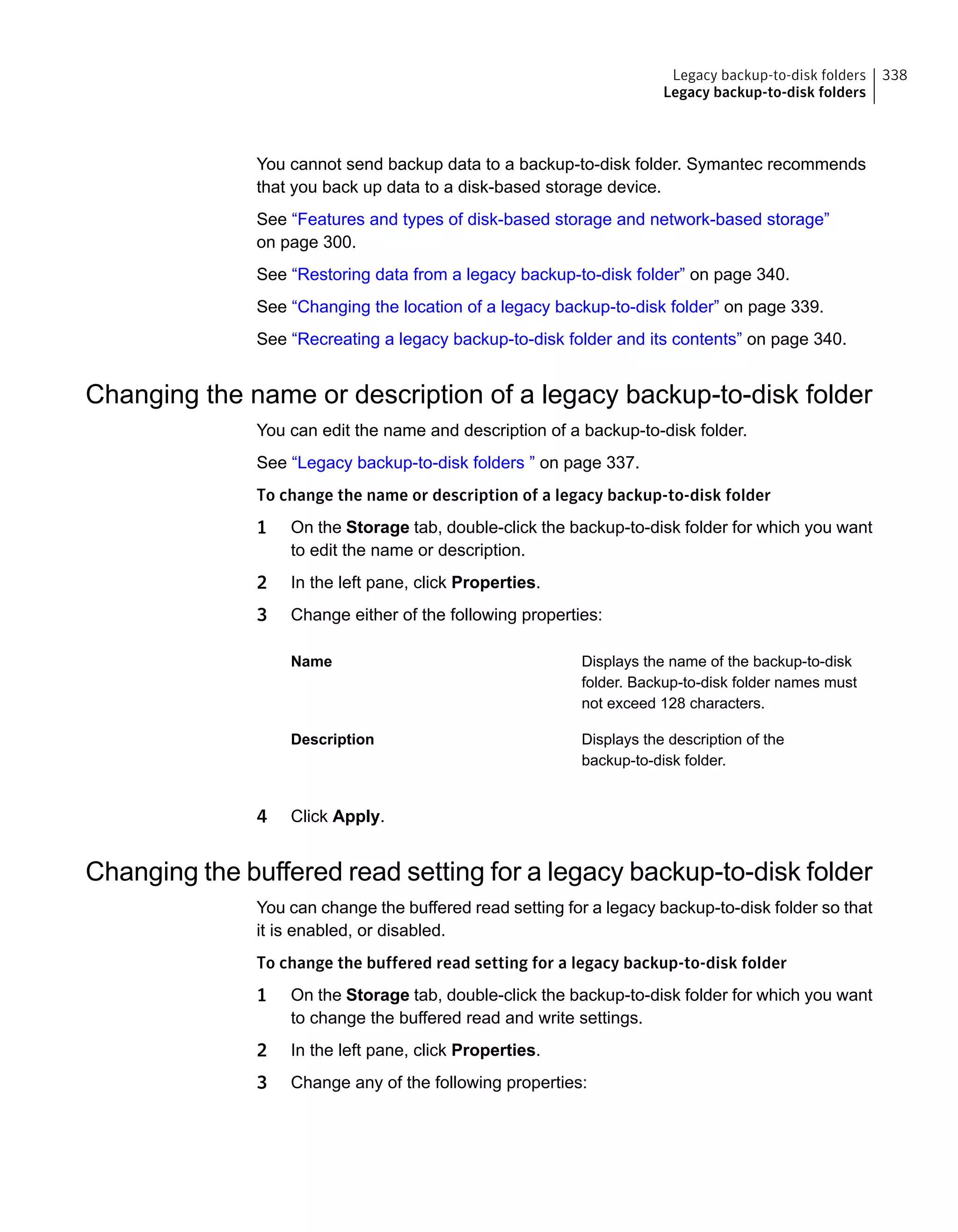 You cannot send backup data to a backup-to-disk folder. Symantec recommends
that you back up data to a disk-based storage device.
See “Features and types of disk-based storage and network-based storage”
on page 300.
See “Restoring data from a legacy backup-to-disk folder” on page 340.
See “Changing the location of a legacy backup-to-disk folder” on page 339.
See “Recreating a legacy backup-to-disk folder and its contents” on page 340.
Changing the name or description of a legacy backup-to-disk folder
You can edit the name and description of a backup-to-disk folder.
See “Legacy backup-to-disk folders ” on page 337.
To change the name or description of a legacy backup-to-disk folder
1 On the Storage tab, double-click the backup-to-disk folder for which you want
to edit the name or description.
2 In the left pane, click Properties.
3 Change either of the following properties:
Displays the name of the backup-to-disk
folder. Backup-to-disk folder names must
not exceed 128 characters.
Name
Displays the description of the
backup-to-disk folder.
Description
4 Click Apply.
Changing the buffered read setting for a legacy backup-to-disk folder
You can change the buffered read setting for a legacy backup-to-disk folder so that
it is enabled, or disabled.
To change the buffered read setting for a legacy backup-to-disk folder
1 On the Storage tab, double-click the backup-to-disk folder for which you want
to change the buffered read and write settings.
2 In the left pane, click Properties.
3 Change any of the following properties:
338Legacy backup-to-disk folders
Legacy backup-to-disk folders
 