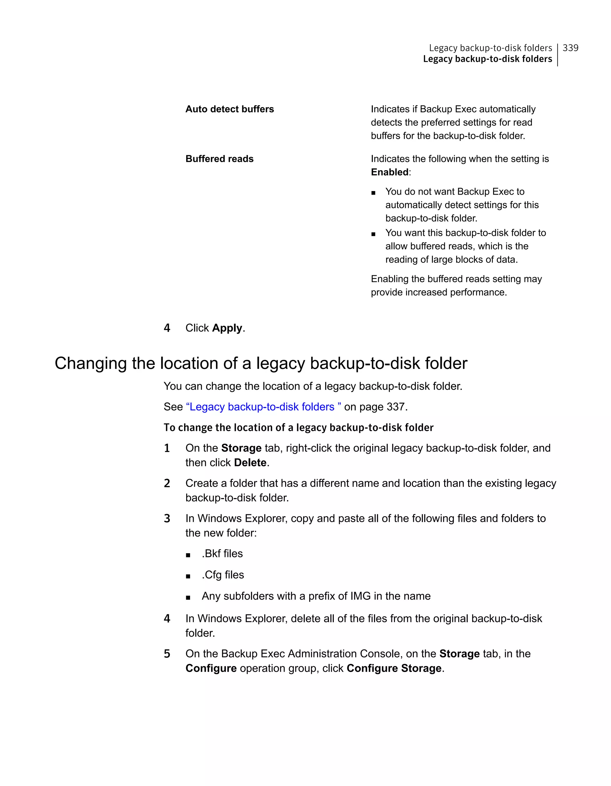 Indicates if Backup Exec automatically
detects the preferred settings for read
buffers for the backup-to-disk folder.
Auto detect buffers
Indicates the following when the setting is
Enabled:
■ You do not want Backup Exec to
automatically detect settings for this
backup-to-disk folder.
■ You want this backup-to-disk folder to
allow buffered reads, which is the
reading of large blocks of data.
Enabling the buffered reads setting may
provide increased performance.
Buffered reads
4 Click Apply.
Changing the location of a legacy backup-to-disk folder
You can change the location of a legacy backup-to-disk folder.
See “Legacy backup-to-disk folders ” on page 337.
To change the location of a legacy backup-to-disk folder
1 On the Storage tab, right-click the original legacy backup-to-disk folder, and
then click Delete.
2 Create a folder that has a different name and location than the existing legacy
backup-to-disk folder.
3 In Windows Explorer, copy and paste all of the following files and folders to
the new folder:
■ .Bkf files
■ .Cfg files
■ Any subfolders with a prefix of IMG in the name
4 In Windows Explorer, delete all of the files from the original backup-to-disk
folder.
5 On the Backup Exec Administration Console, on the Storage tab, in the
Configure operation group, click Configure Storage.
339Legacy backup-to-disk folders
Legacy backup-to-disk folders
 