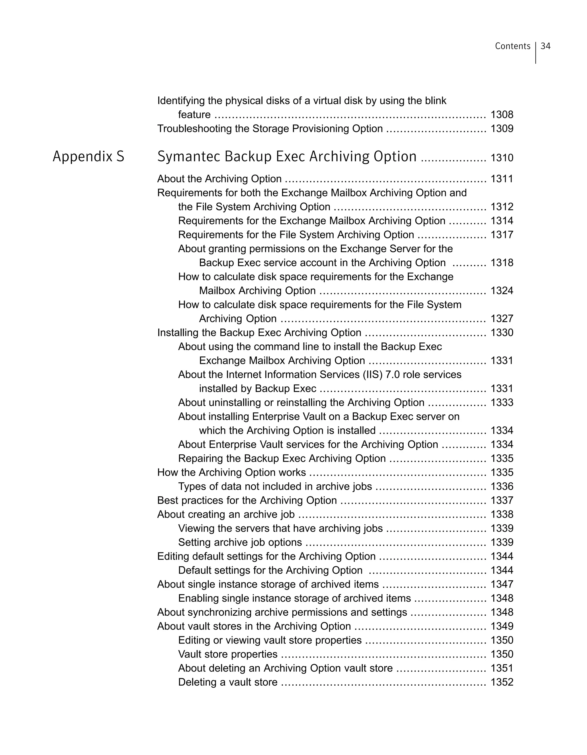 Identifying the physical disks of a virtual disk by using the blink
feature .............................................................................. 1308
Troubleshooting the Storage Provisioning Option ............................. 1309
Appendix S Symantec Backup Exec Archiving Option ................... 1310
About the Archiving Option .......................................................... 1311
Requirements for both the Exchange Mailbox Archiving Option and
the File System Archiving Option ............................................ 1312
Requirements for the Exchange Mailbox Archiving Option ........... 1314
Requirements for the File System Archiving Option .................... 1317
About granting permissions on the Exchange Server for the
Backup Exec service account in the Archiving Option .......... 1318
How to calculate disk space requirements for the Exchange
Mailbox Archiving Option ................................................ 1324
How to calculate disk space requirements for the File System
Archiving Option ........................................................... 1327
Installing the Backup Exec Archiving Option ................................... 1330
About using the command line to install the Backup Exec
Exchange Mailbox Archiving Option .................................. 1331
About the Internet Information Services (IIS) 7.0 role services
installed by Backup Exec ................................................ 1331
About uninstalling or reinstalling the Archiving Option ................. 1333
About installing Enterprise Vault on a Backup Exec server on
which the Archiving Option is installed ............................... 1334
About Enterprise Vault services for the Archiving Option ............. 1334
Repairing the Backup Exec Archiving Option ............................ 1335
How the Archiving Option works ................................................... 1335
Types of data not included in archive jobs ................................ 1336
Best practices for the Archiving Option .......................................... 1337
About creating an archive job ...................................................... 1338
Viewing the servers that have archiving jobs ............................. 1339
Setting archive job options .................................................... 1339
Editing default settings for the Archiving Option ............................... 1344
Default settings for the Archiving Option .................................. 1344
About single instance storage of archived items .............................. 1347
Enabling single instance storage of archived items ..................... 1348
About synchronizing archive permissions and settings ...................... 1348
About vault stores in the Archiving Option ...................................... 1349
Editing or viewing vault store properties ................................... 1350
Vault store properties ........................................................... 1350
About deleting an Archiving Option vault store .......................... 1351
Deleting a vault store ........................................................... 1352
34Contents
 