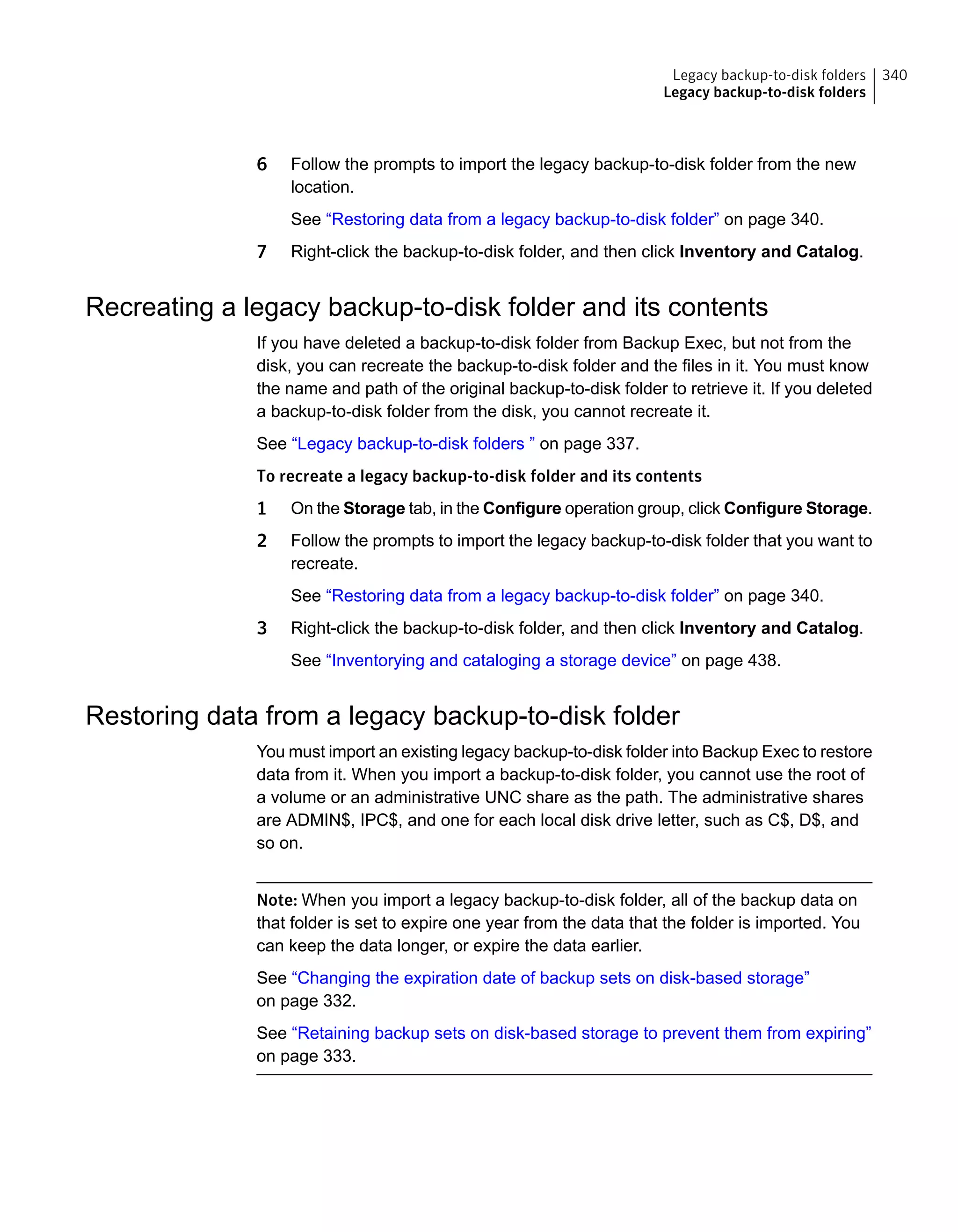 6 Follow the prompts to import the legacy backup-to-disk folder from the new
location.
See “Restoring data from a legacy backup-to-disk folder” on page 340.
7 Right-click the backup-to-disk folder, and then click Inventory and Catalog.
Recreating a legacy backup-to-disk folder and its contents
If you have deleted a backup-to-disk folder from Backup Exec, but not from the
disk, you can recreate the backup-to-disk folder and the files in it. You must know
the name and path of the original backup-to-disk folder to retrieve it. If you deleted
a backup-to-disk folder from the disk, you cannot recreate it.
See “Legacy backup-to-disk folders ” on page 337.
To recreate a legacy backup-to-disk folder and its contents
1 On the Storage tab, in the Configure operation group, click Configure Storage.
2 Follow the prompts to import the legacy backup-to-disk folder that you want to
recreate.
See “Restoring data from a legacy backup-to-disk folder” on page 340.
3 Right-click the backup-to-disk folder, and then click Inventory and Catalog.
See “Inventorying and cataloging a storage device” on page 438.
Restoring data from a legacy backup-to-disk folder
You must import an existing legacy backup-to-disk folder into Backup Exec to restore
data from it. When you import a backup-to-disk folder, you cannot use the root of
a volume or an administrative UNC share as the path. The administrative shares
are ADMIN$, IPC$, and one for each local disk drive letter, such as C$, D$, and
so on.
Note: When you import a legacy backup-to-disk folder, all of the backup data on
that folder is set to expire one year from the data that the folder is imported. You
can keep the data longer, or expire the data earlier.
See “Changing the expiration date of backup sets on disk-based storage”
on page 332.
See “Retaining backup sets on disk-based storage to prevent them from expiring”
on page 333.
340Legacy backup-to-disk folders
Legacy backup-to-disk folders
 